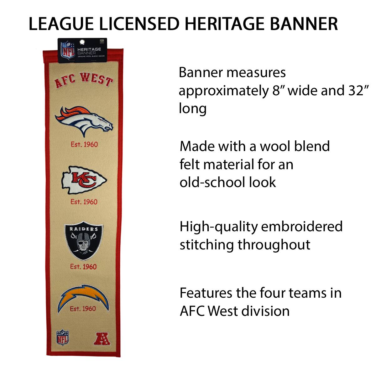 LEAGUE LICENSED HERITAGE BANNER

- Banner measures approximately 8" wide and 32" long
- Made with a wool blend felt material for an old-school look
- High-quality embroidered stitching throughout
- Features the four teams in AFC West division

AFC WEST
Est. 1960

Kansas City Chiefs
Est. 1960

Oakland Raiders
Est. 1960

Denver Broncos
Est. 1960