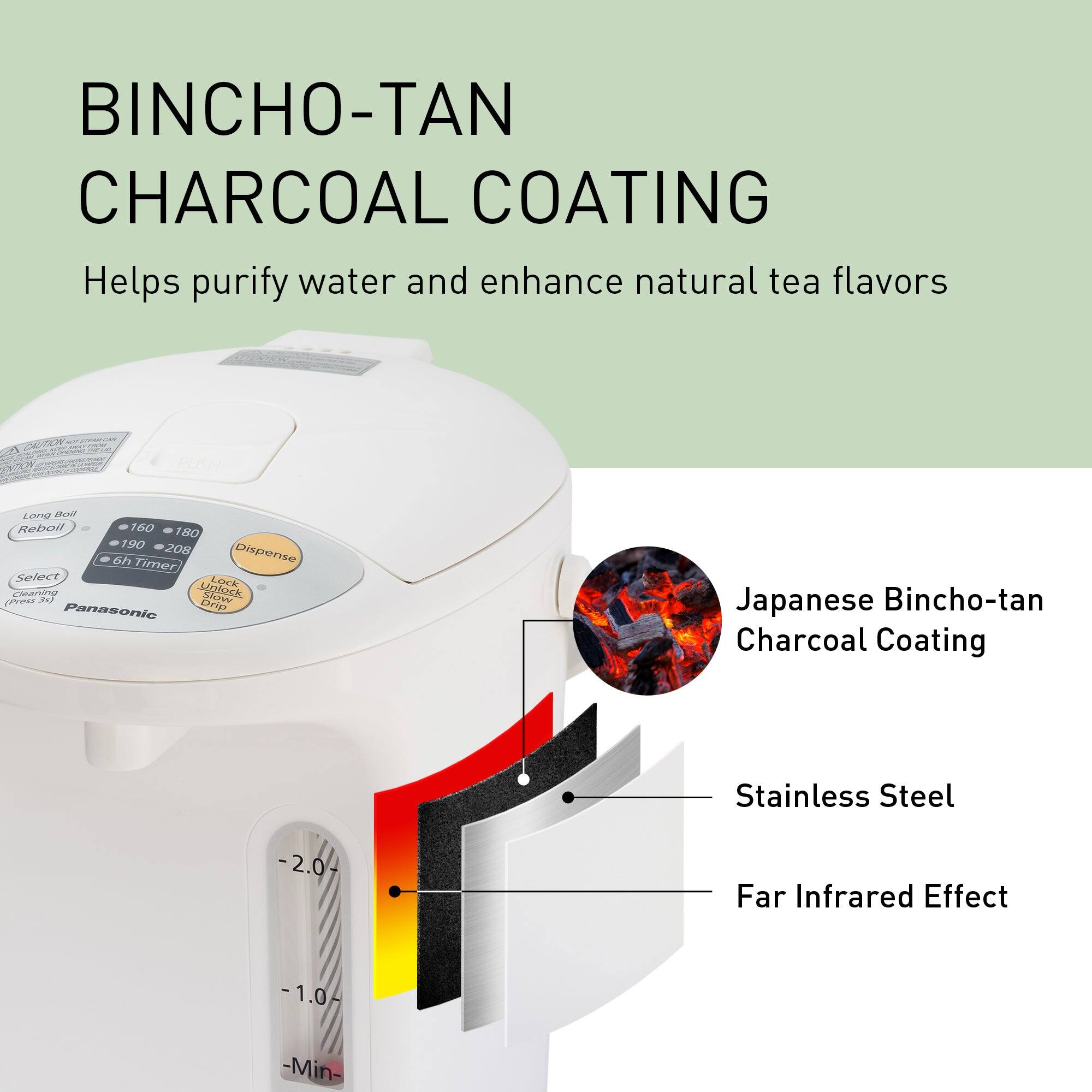 BINCHO-TAN CHARCOAL COATING  
Helps purify water and enhance natural tea flavors

CAUTION  
Long Boil Reboil 160 180 190 208 6h Timer Dispense Select Lock (Press Cleaning 3s) Unlock Slow Panasonic Drip

Japanese Bincho-tan Charcoal Coating  
Stainless Steel  
-2.0-  
Far Infrared Effect  
-1.0-  
-Min-
