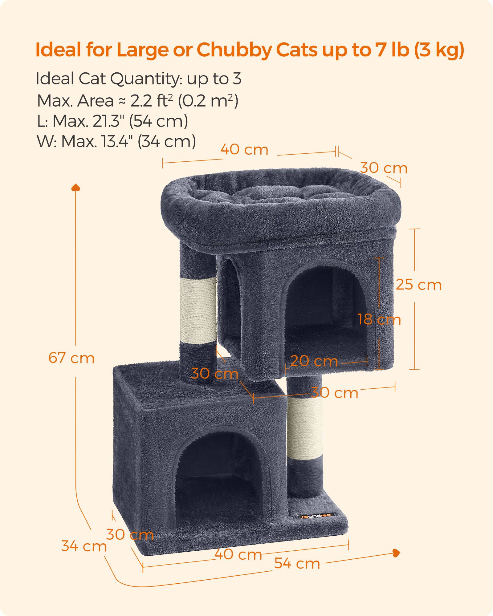 Ideal for Large or Chubby Cats up to 7 lb (3 kg)  
Ideal Cat Quantity: up to 3  
Max. Area: 2.2 ft² (0.2 m²)  
L: Max. 21.3" (54 cm)  
W: Max. 13.4" (34 cm)  

Dimensions:  
- 67 cm  
- 30 cm  
- 25 cm  
- 18 cm  
- 20 cm  
- 30 cm  
- 34 cm  
- 40 cm  
- 54 cm