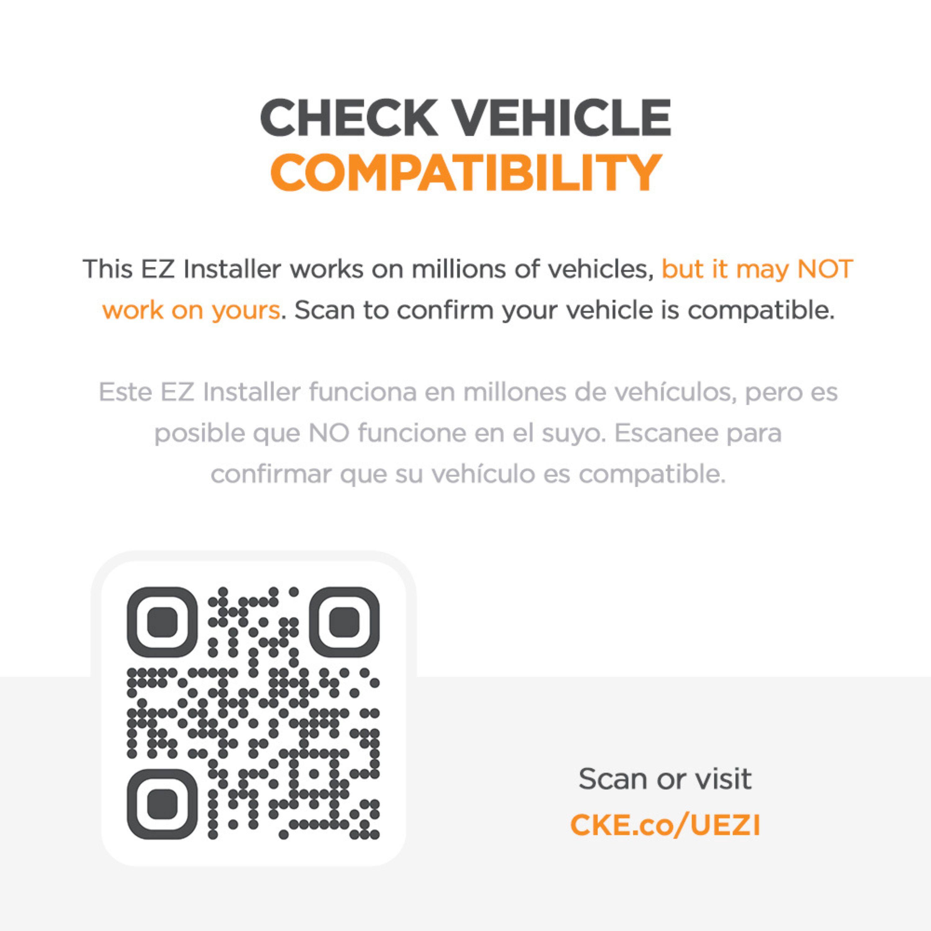 CHECK VEHICLE COMPATIBILITY

This EZ Installer works on millions of vehicles, but it may NOT work on yours. Scan to confirm your vehicle is compatible.

Este EZ Installer funciona en millones de vehículos, pero es posible que NO funcione en el suyo. Escanee para confirmar que su vehículo es compatible.

Scan or visit CKE.co/UEZI