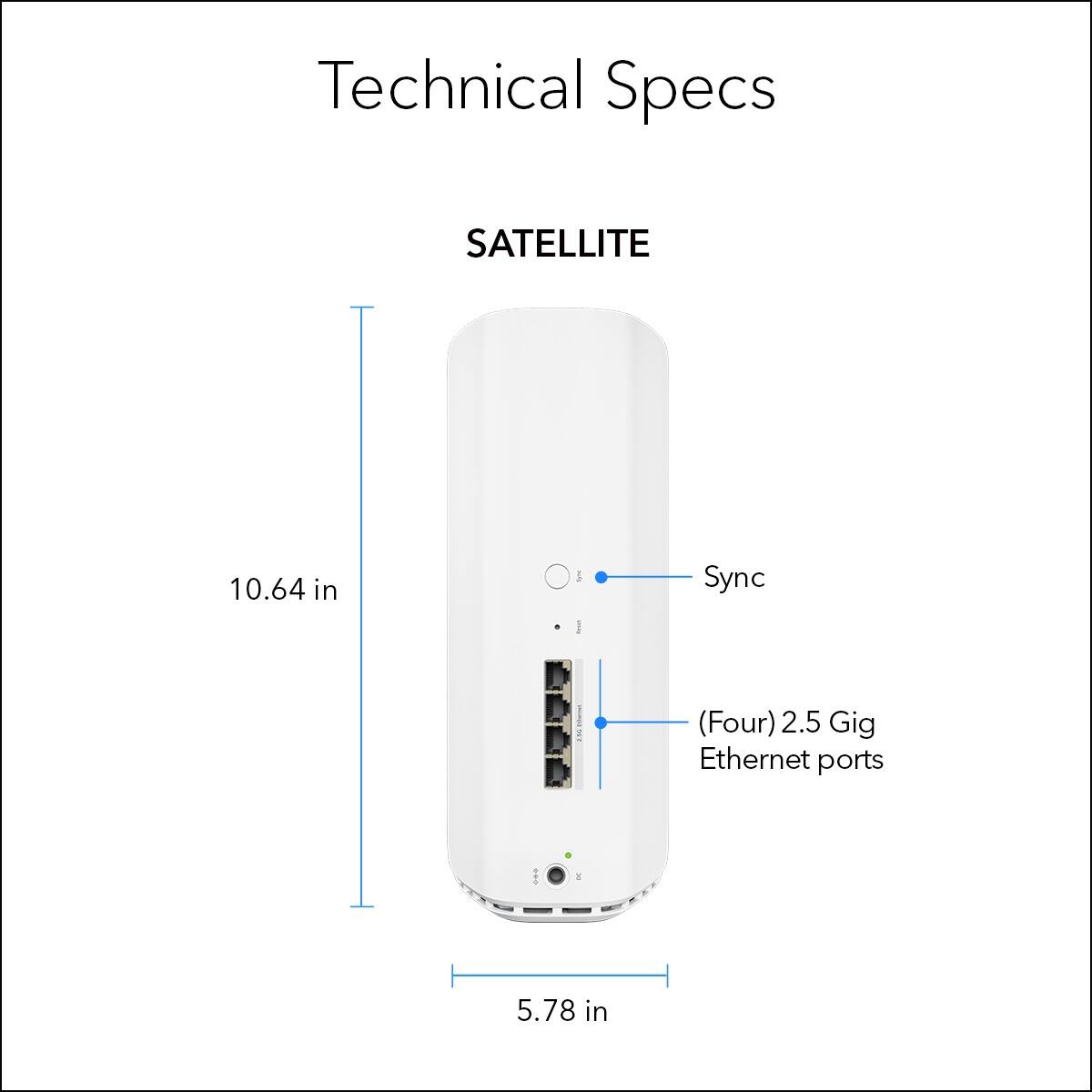 Technical Specs:

* Satellite: 10.64 in
* I/O Sync: I (Four) 2.5 Gig Ethernet ports
* Ethernet Ports: 5.78 in
