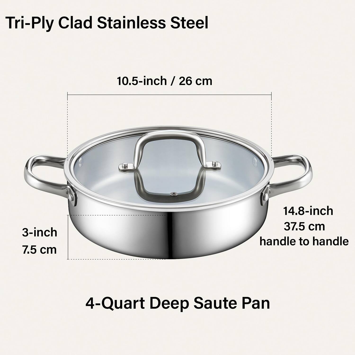 Tri-Ply Clad Stainless Steel

10.5-inch / 26 cm

3-inch / 7.5 cm

14.8-inch / 37.5 cm handle to handle

4-Quart Deep Saute Pan