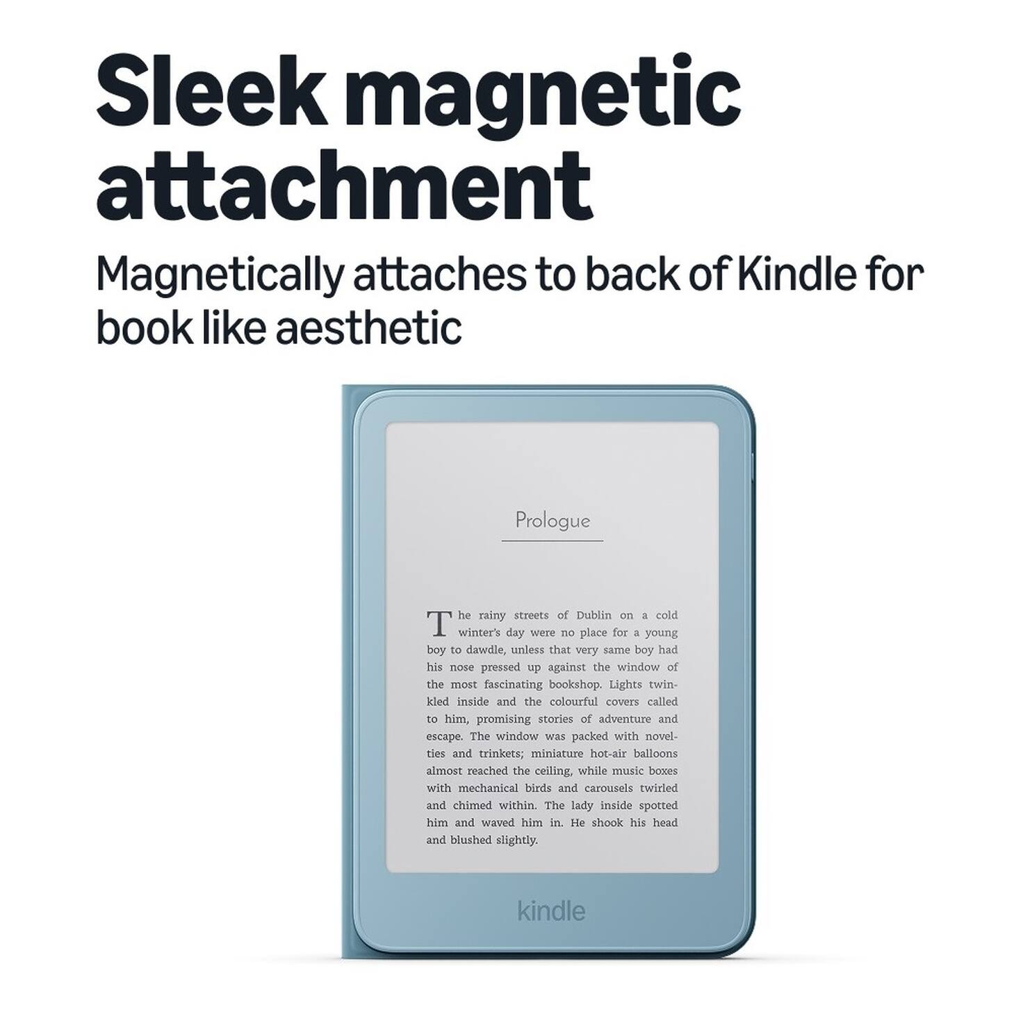 Sleek magnetic attachment  
Magnetically attaches to back of Kindle for book like aesthetic  

Prologue  
The rainy streets of Dublin on a cold winter's day were no place for a young boy to dawdle, unless that very same boy had his nose pressed up against the window of the most fascinating bookshop. Lights twinkled inside and the colourful covers called to him, promising stories of adventure and escape. The window was packed with novelties and trinkets; miniature hot-air balloons almost reached the ceiling, while music boxes with mechanical birds and carousels twirled and chimed within. The lady inside spotted him and waved him in. He shook his head and blushed slightly.