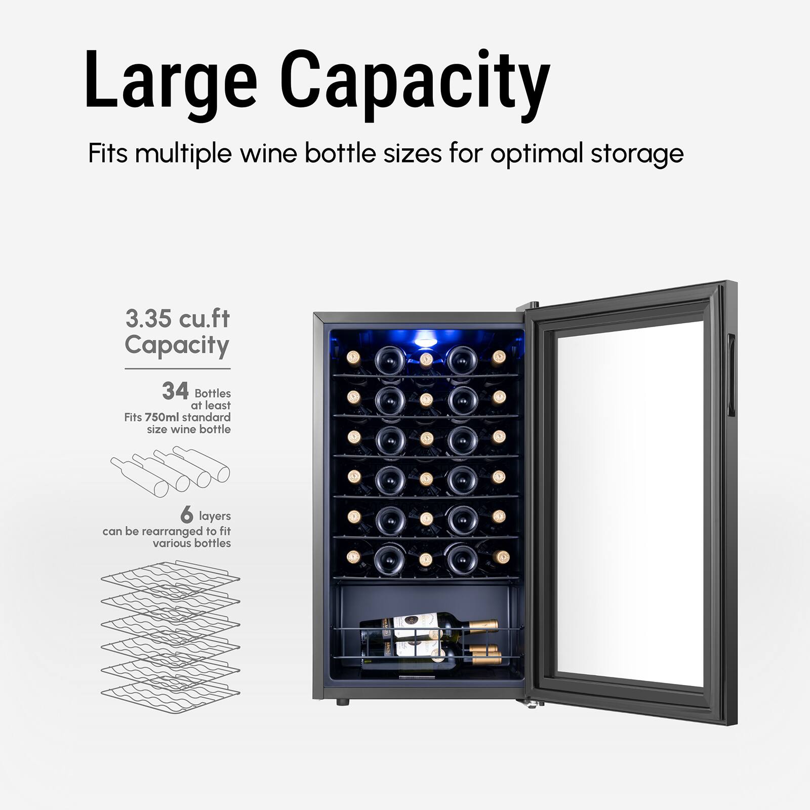 Large Capacity  
Fits multiple wine bottle sizes for optimal storage  

3.35 cu.ft Capacity  
34 Bottles  
Fits 750ml standard size wine bottle  

6 layers can be rearranged to fit various bottles