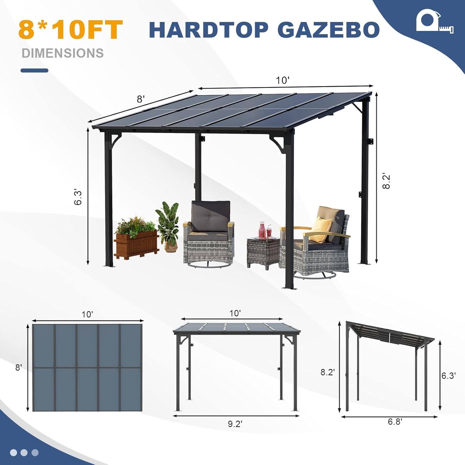 8*10FT HARDTOP GAZEBO DIMENSIONS

- 10' (length)
- 8' (width)
- 8.2' (height)
- 6.3' (height from ground to roof)
- 9.2' (diagonal)
- 6.8' (height from ground to side rail)