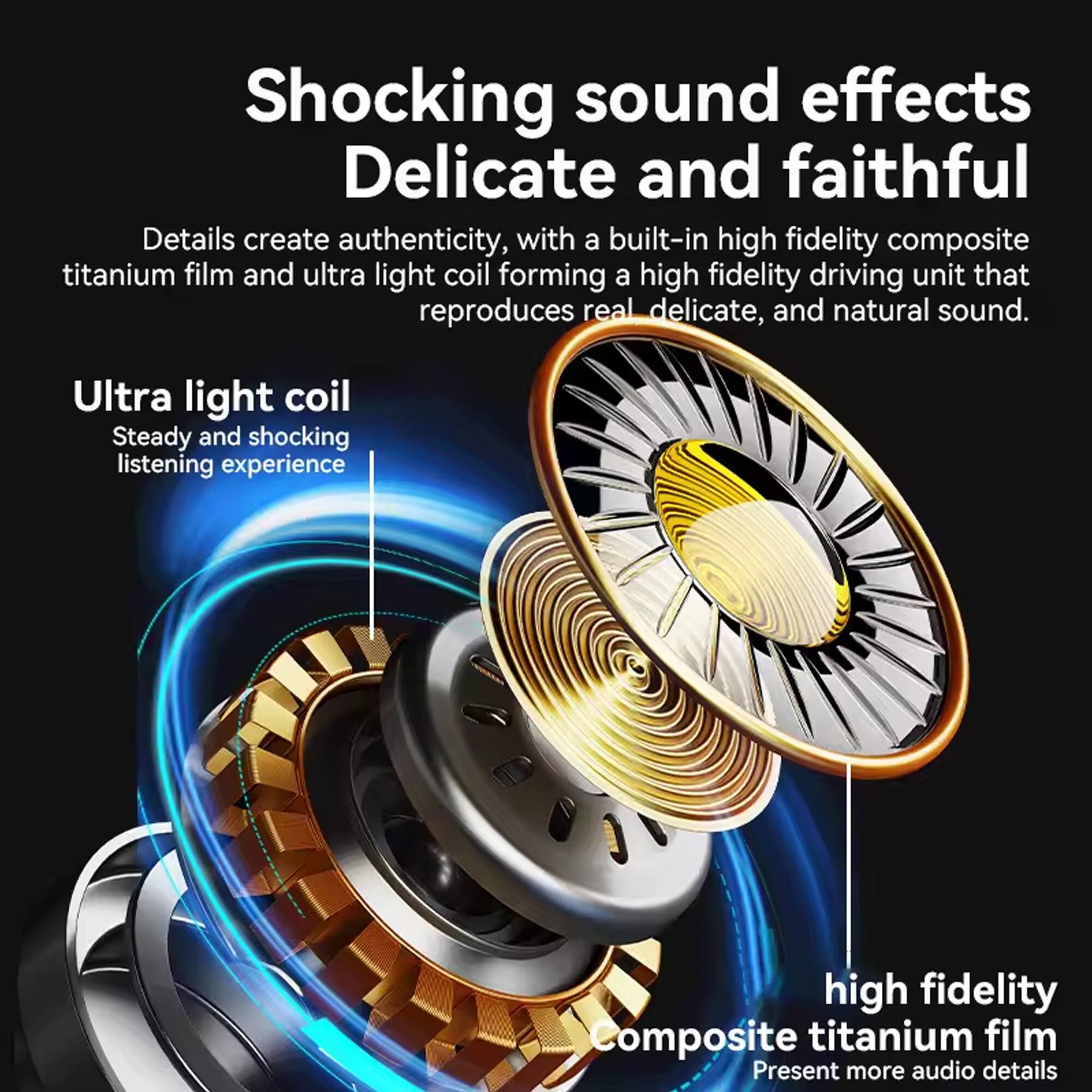 Shocking sound effects  
Delicate and faithful  

Details create authenticity, with a built-in high fidelity composite titanium film and ultra light coil forming a high fidelity driving unit that reproduces real delicate, and natural sound.  

Ultra light coil  
Steady and shocking listening experience  

high fidelity  
Composite titanium film  
Present more audio details