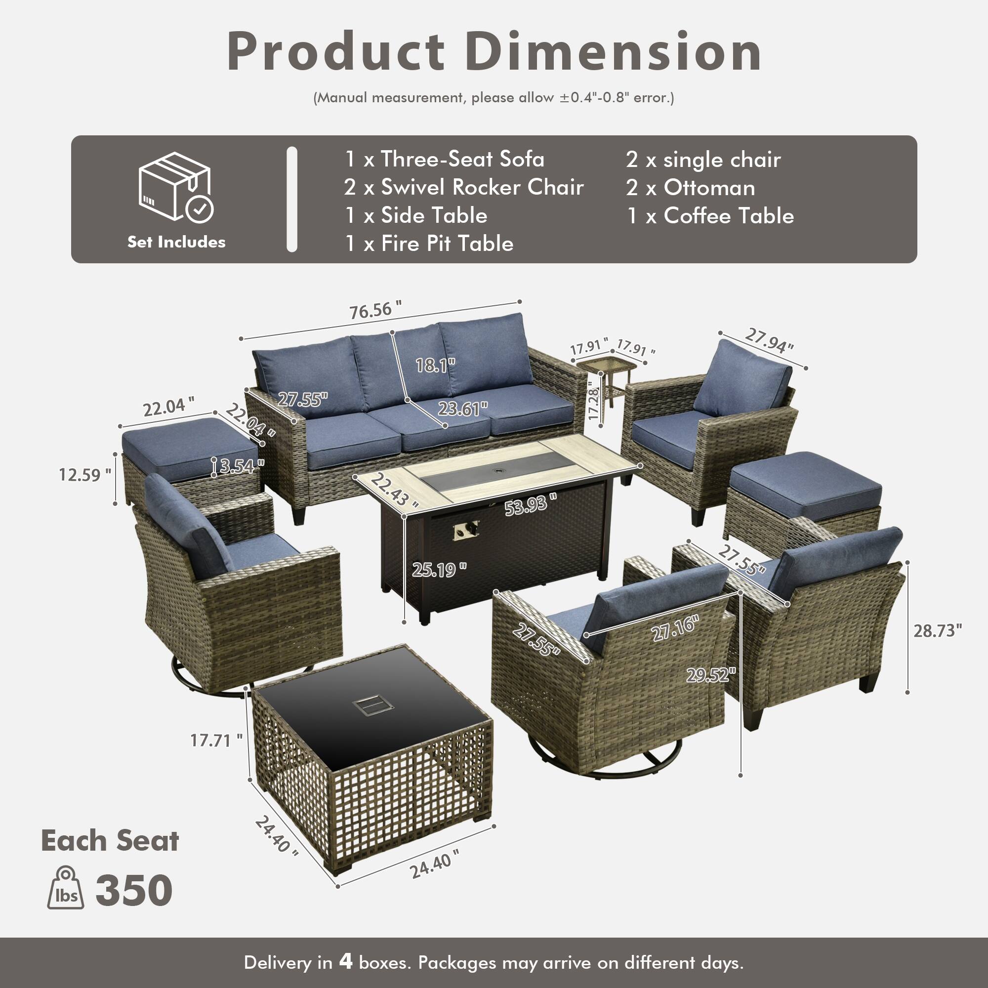 Product Dimension (Manual measurement, please allow 0.4"-0.8" error.)

Set Includes:
- 1 x Three-Seat Sofa
- 2 x Swivel Rocker Chair
- 1 x Side Table
- 1 x Fire Pit Table
- 2 x Single Chair
- 2 x Ottoman
- 1 x Coffee Table

Dimensions:
- Sofa: 76.56" x 27.94" x 22.04"
- Swivel Rocker Chair: 27.55" x 27.16" x 29.52"
- Side Table: 17.91" x 17.91" x 22.04"
- Fire Pit Table: 27.55" x 27.55" x 25.19"
- Single Chair: 27.55" x 27.16" x 29.52"
- Ottoman: 22.04" x 17.71" x 22.04"
- Coffee Table: 22.04" x 1