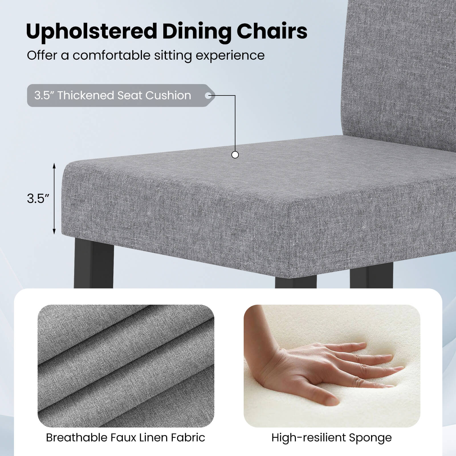 Upholstered Dining Chairs  
Offer a comfortable sitting experience  

3.5" Thickened Seat Cushion  

Breathable Faux Linen Fabric  

High-resilient Sponge