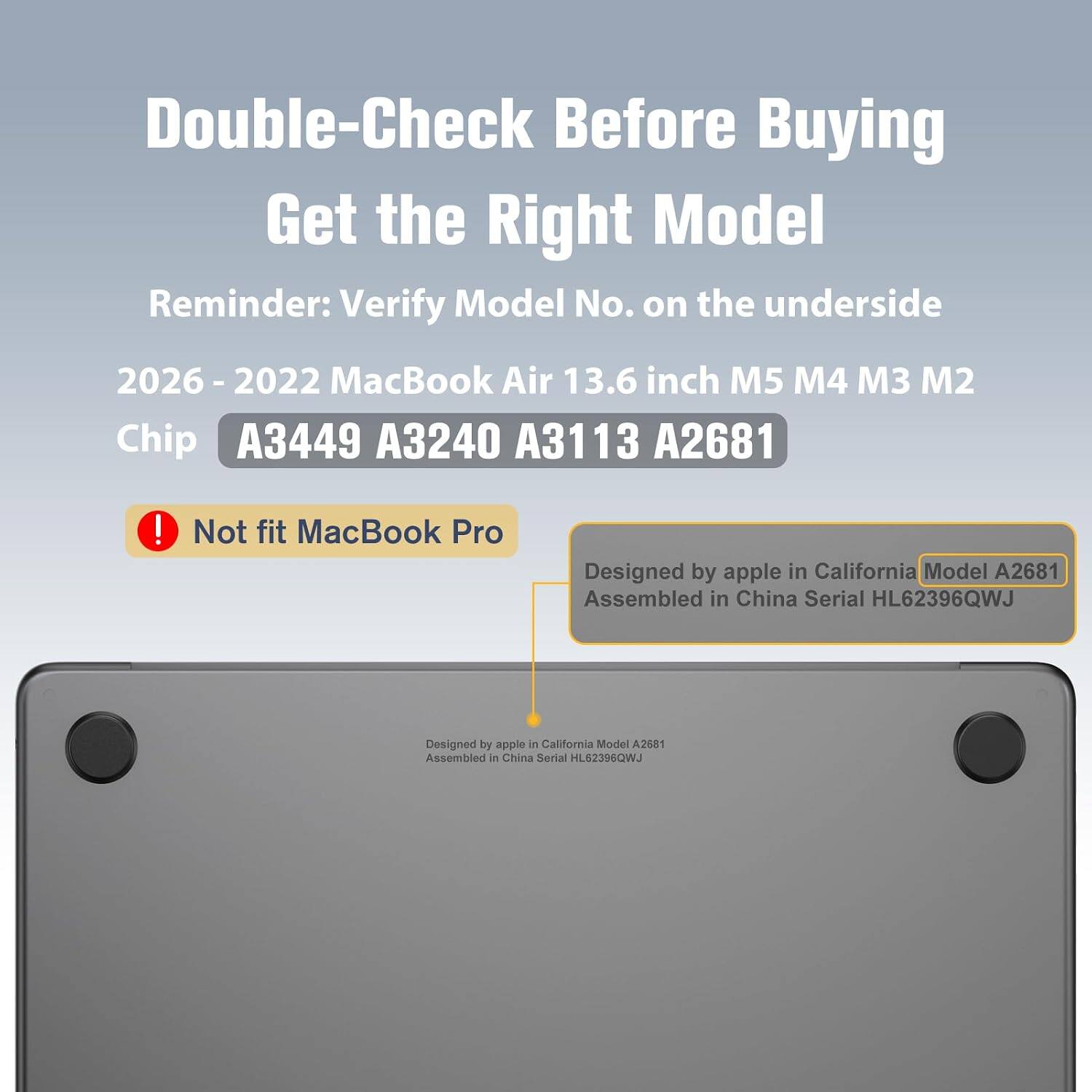 Double-Check Before Buying  
Get the Right Model  
Reminder: Verify Model No. on the underside  

2026 - 2022 MacBook Air 13.6 inch M5 M4 M3 M2  
Chip A3449 A3240 A3113 A2681  

Not fit MacBook Pro  

Designed by apple in California Model A2681  
Assembled in China Serial HL62396QWJ
