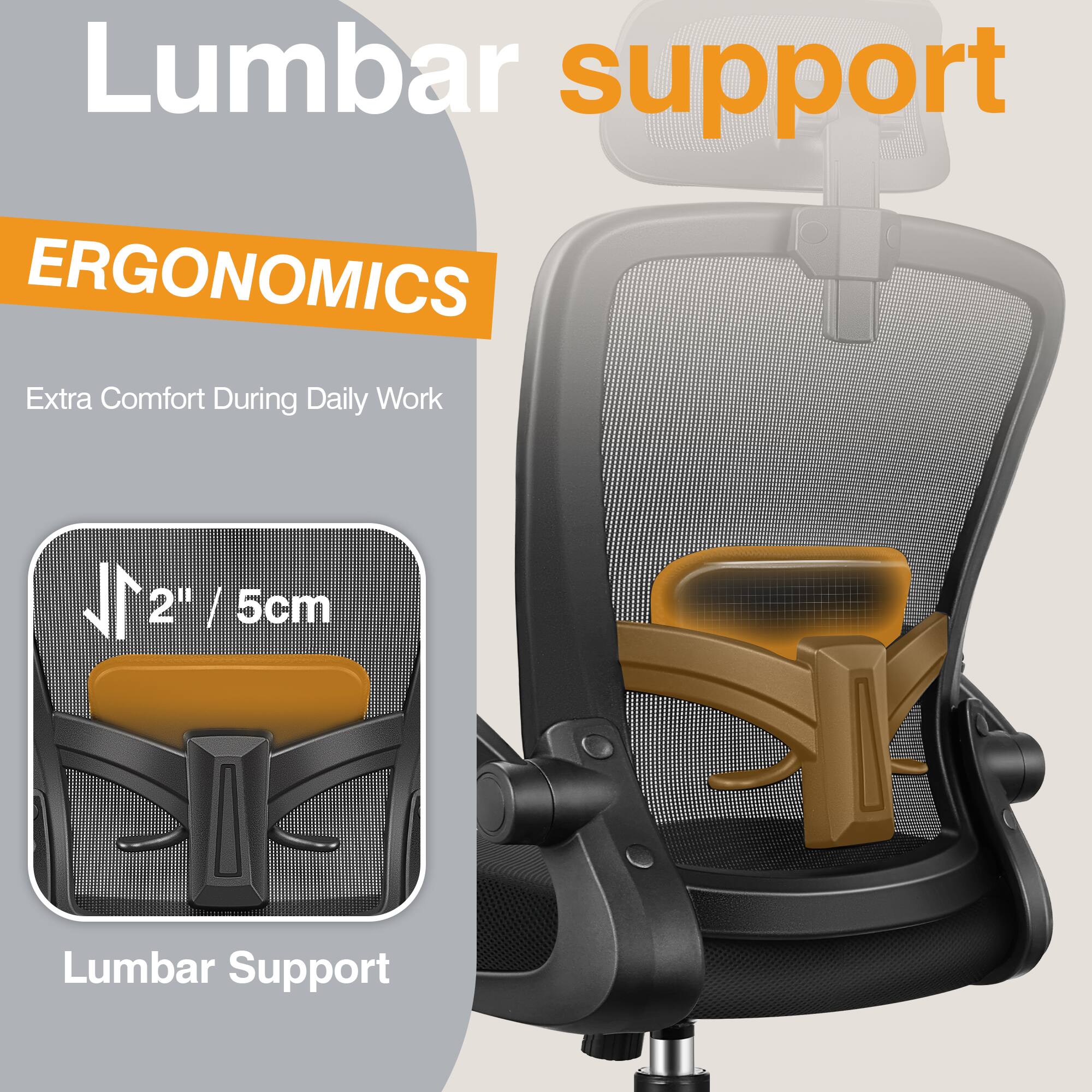 Lumbar support

ERGONOMICS

Extra Comfort During Daily Work

2" / 5cm

Lumbar Support