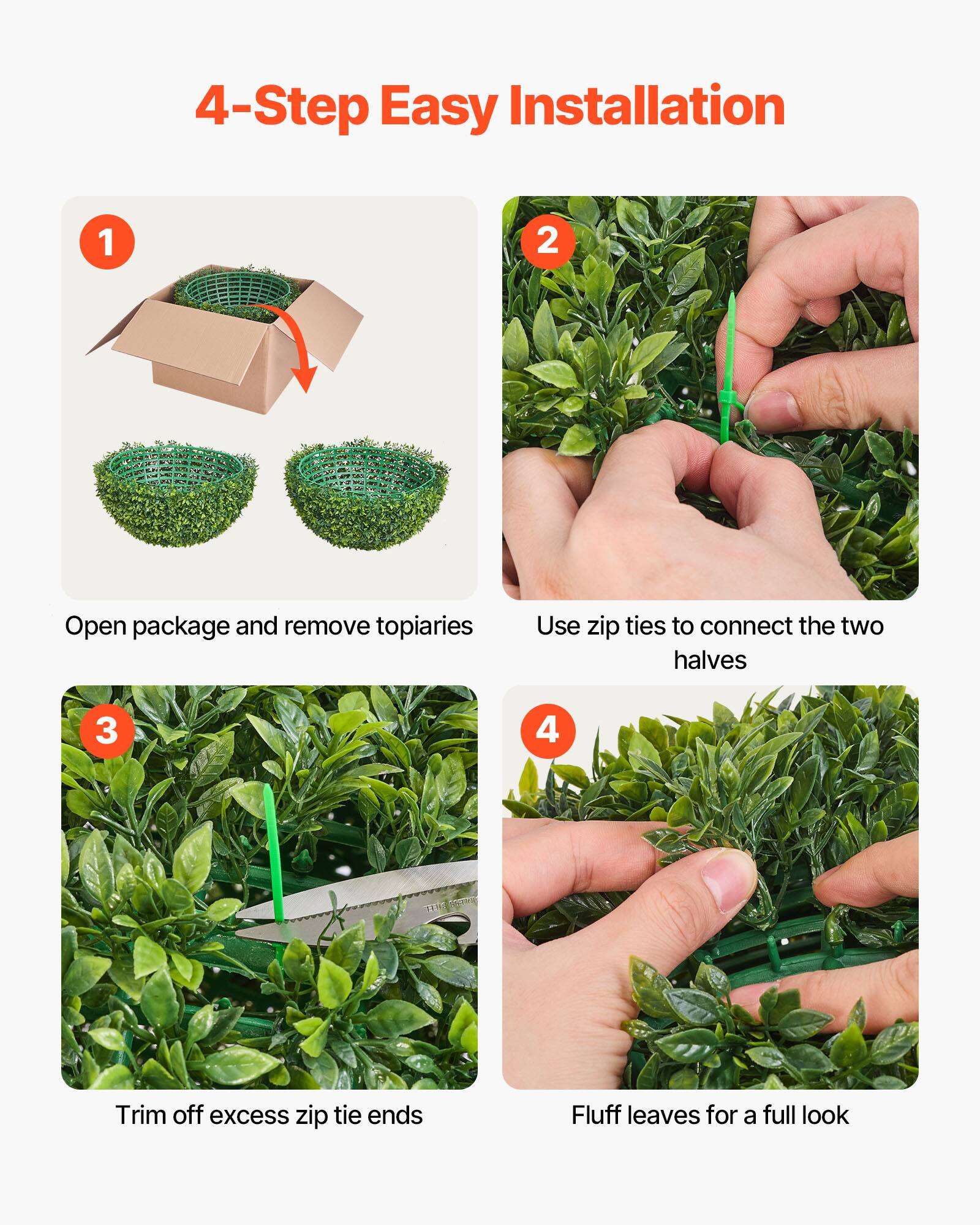 4-Step Easy Installation

1. Open package and remove topiaries
2. Use zip ties to connect the two halves
3. Trim off excess zip tie ends
4. Fluff leaves for a full look