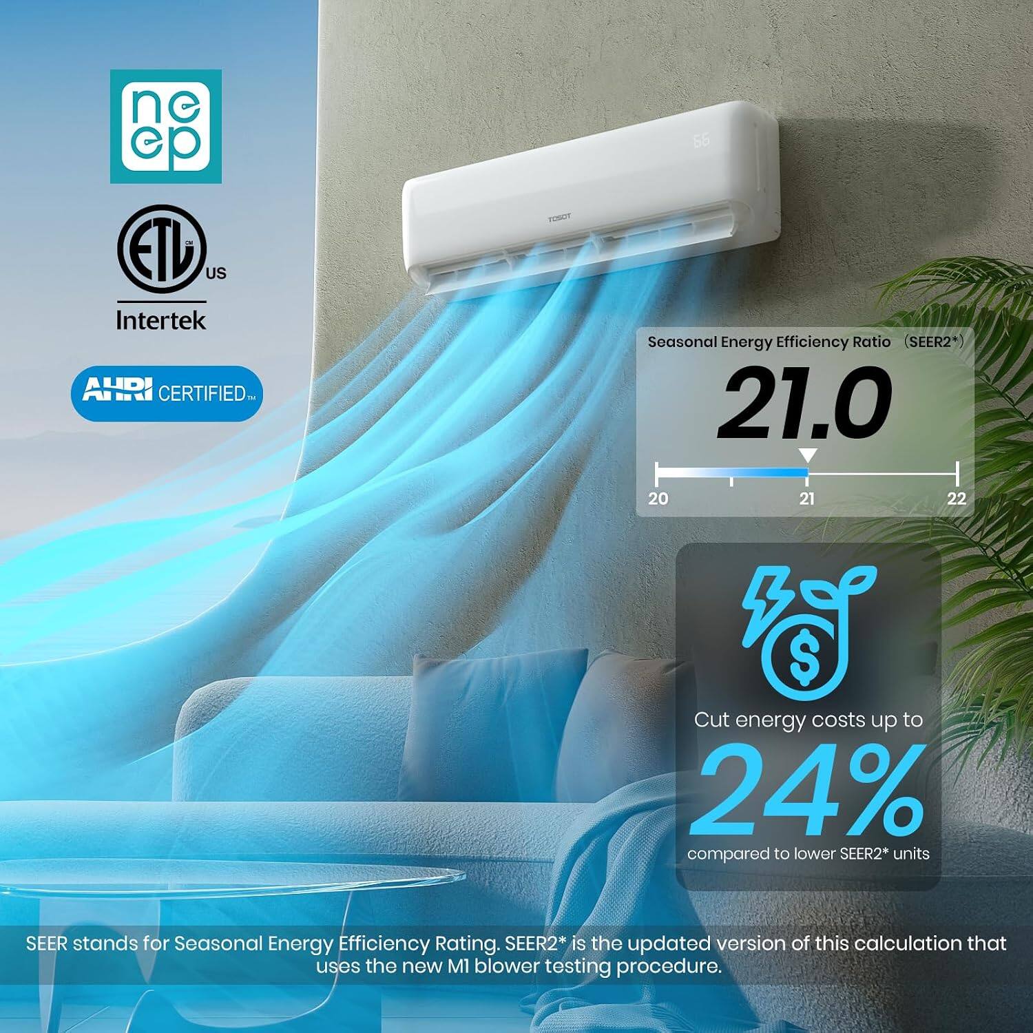ne ep ETU US Intertek AHRI CERTIFIED

FOSOT

Seasonal Energy Efficiency Ratio (SEER2*) 21.0

20 21 22

Cut energy costs up to 24% compared to lower SEER2* units

SEER stands for Seasonal Energy Efficiency Rating. SEER2* is the updated version of this calculation that uses the new M1 blower testing procedure.