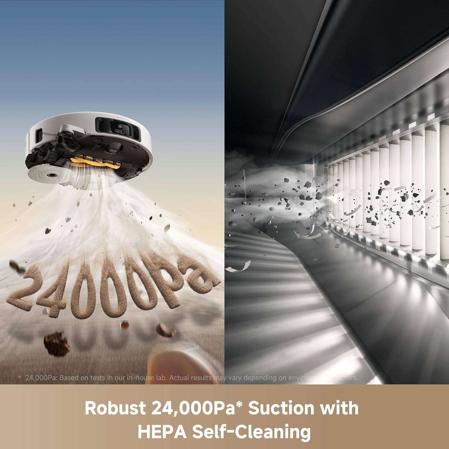 24,000Pa: Based on tests in our in-house lab. Actual results may vary depending on environment.

Robust 24,000Pa* Suction with HEPA Self-Cleaning

* 24,000Pa: Based on tests in our in-house lab. Actual results may vary depending on environment.