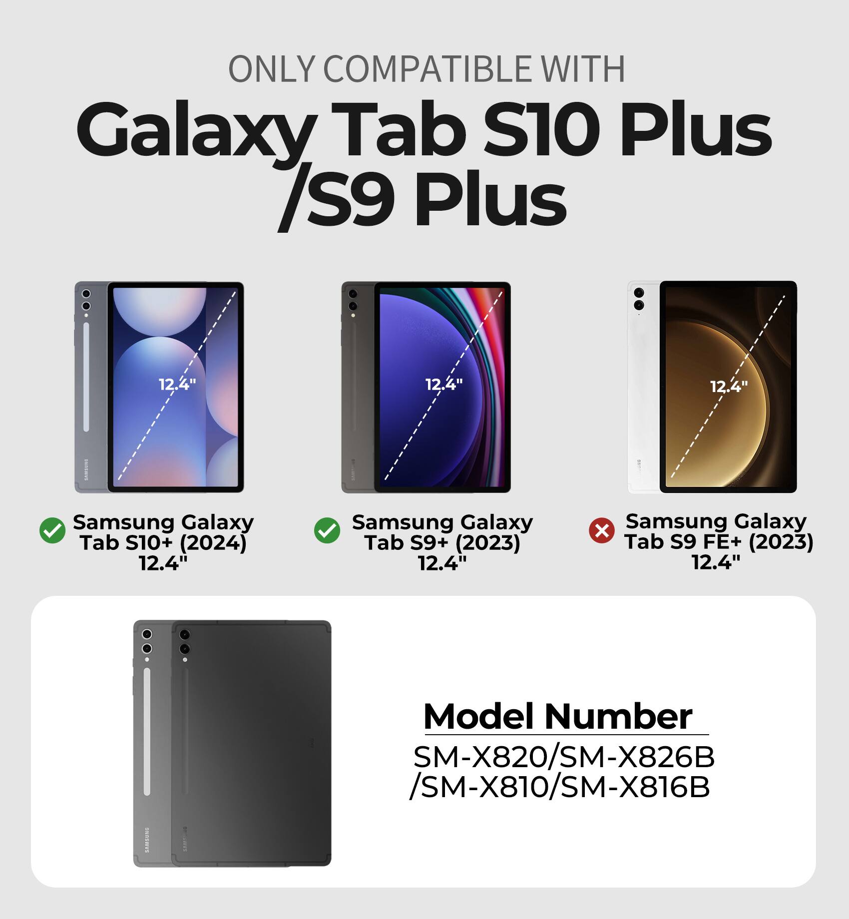 ONLY COMPATIBLE WITH Galaxy Tab S10 Plus /S9 Plus:  
12.4"  
Samsung Galaxy Tab S10+ (2024) 12.4"  
Samsung Galaxy Tab S9+ (2023) 12.4"  
Samsung Galaxy Tab S9 FE+ (2023) 12.4"  
Model Number: SM-X820/SM-X826B /SM-X810/SM-X816B
