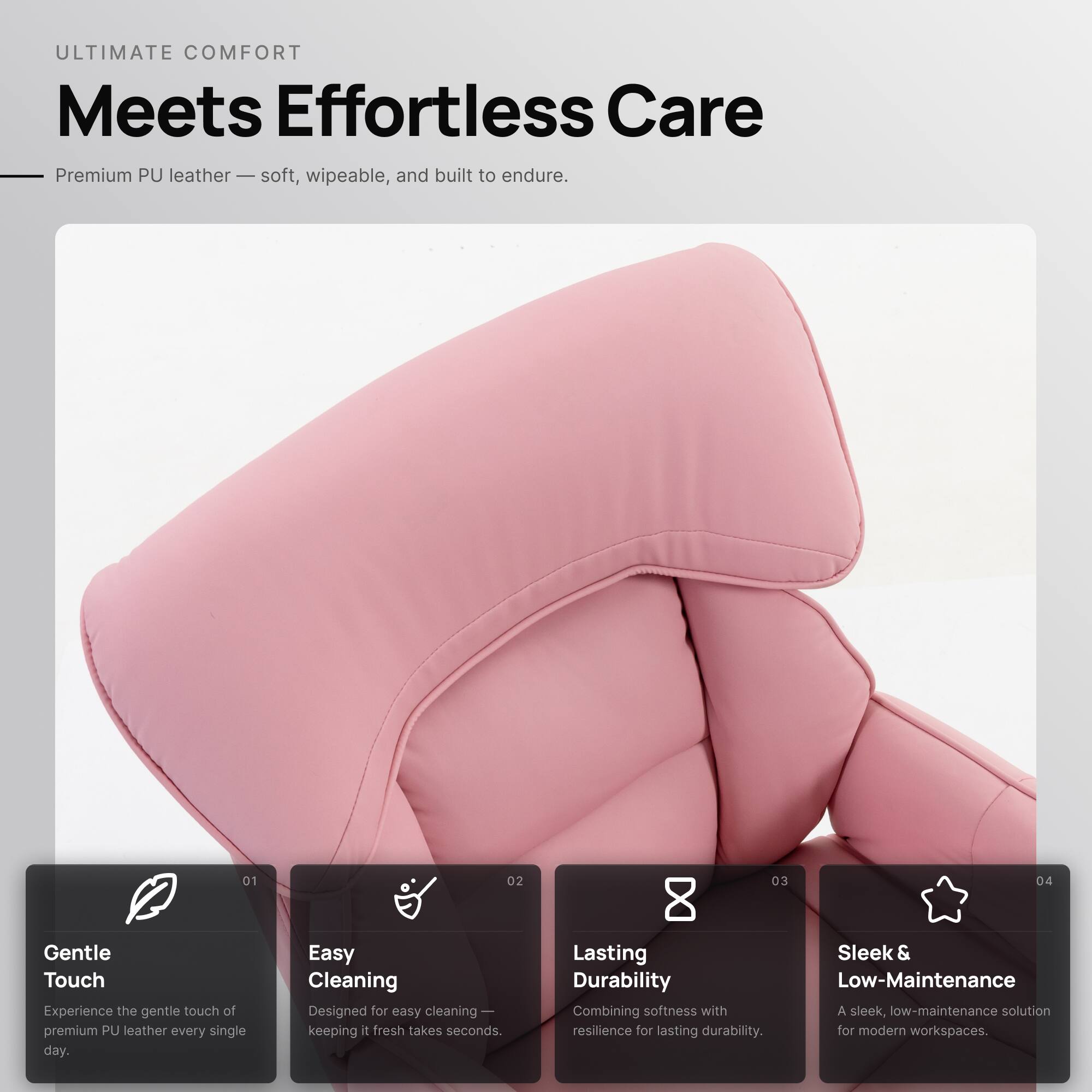ULTIMATE COMFORT  
Meets Effortless Care

Premium PU leather — soft, wipeable, and built to endure.

01 Gentle Touch  
Experience the gentle touch of premium PU leather every single day.

02 Easy Cleaning  
Designed for easy cleaning — keeping it fresh takes seconds.

03 Lasting Durability  
Combining softness with resilience for lasting durability.

04 Sleek & Low-Maintenance  
A sleek, low-maintenance solution for modern workspaces.