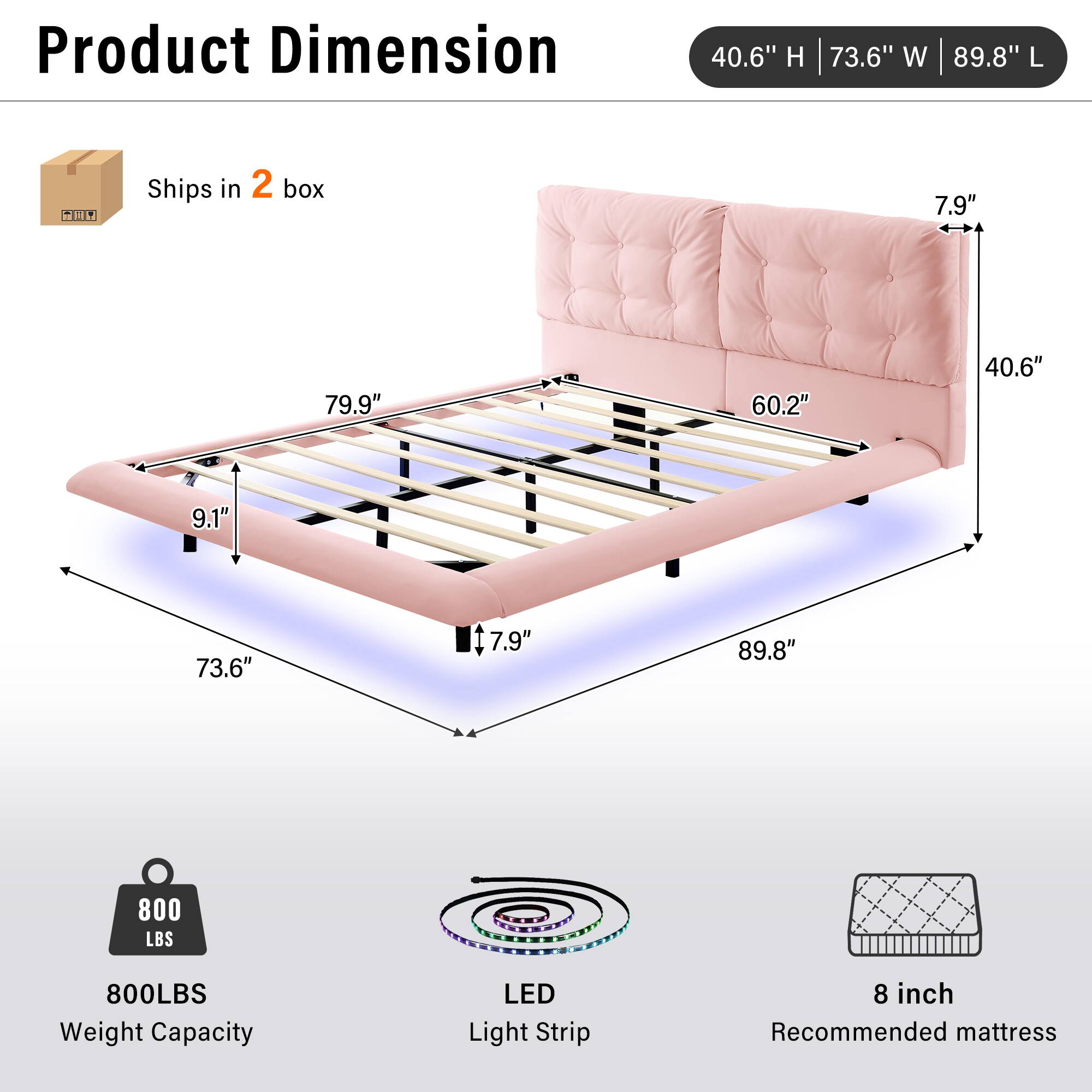 Product Dimension: 40.6" H | 73.6" W | 89.8" L  
Ships in 2 box  
Weight Capacity: 800 LBS  
LED Light Strip  
Recommended mattress: 8 inch