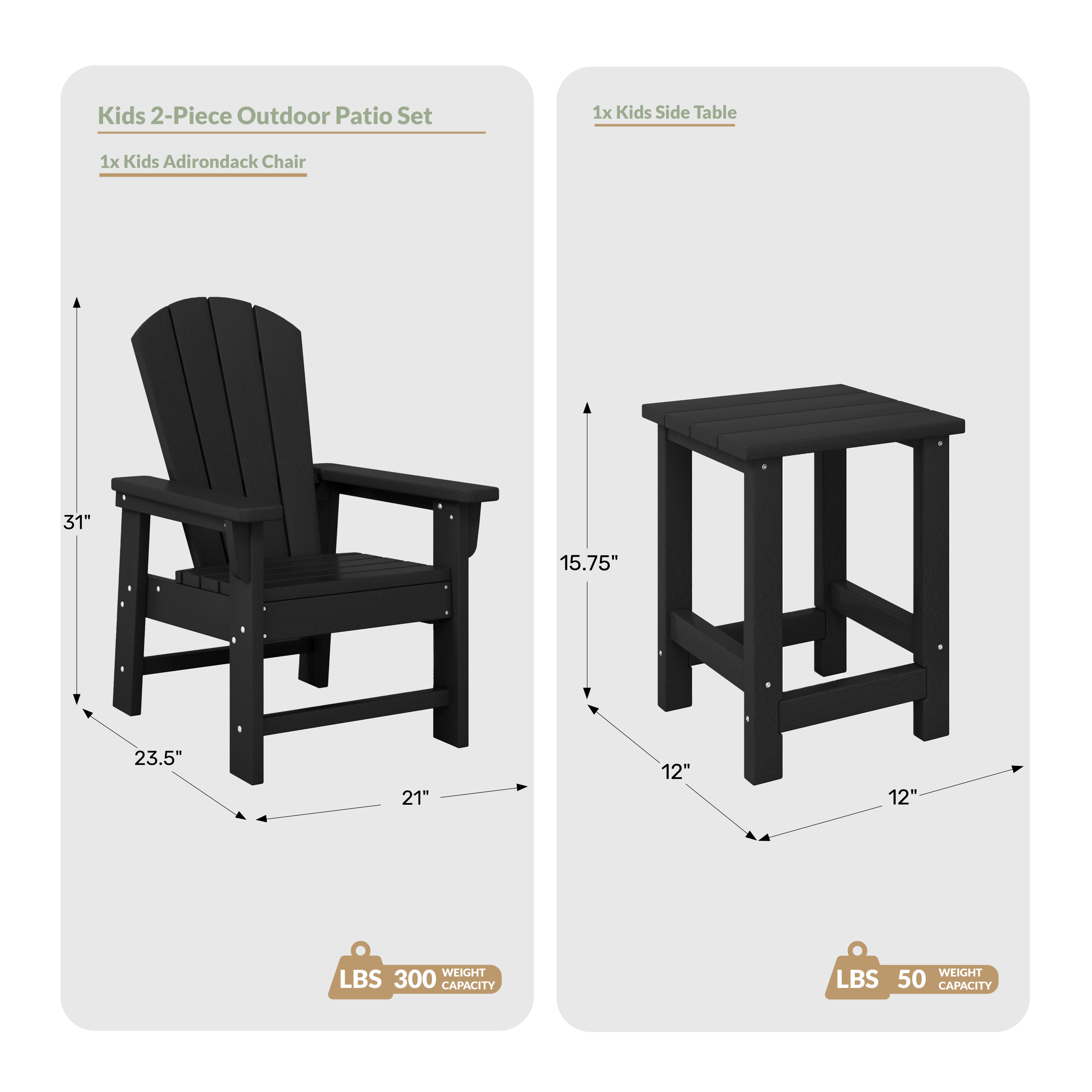 Kids 2-Piece Outdoor Patio Set  
1x Kids Side Table  
1x Kids Adirondack Chair  

Dimensions:  
- Chair: 31" H x 23.5" W x 21" D  
- Table: 15.75" H x 12" W x 12" D  

Weight Capacity:  
- Chair: 300 LBS  
- Table: 50 LBS