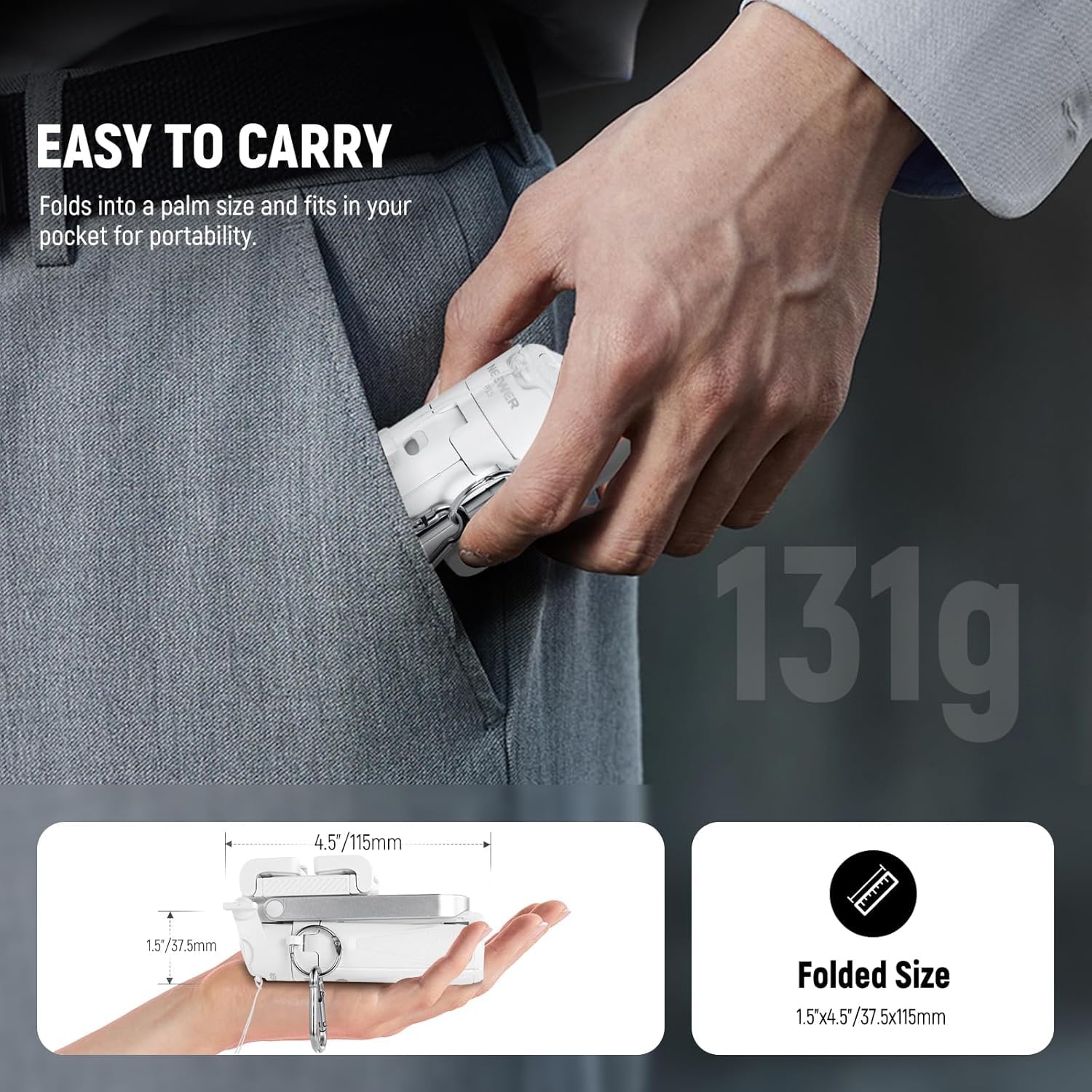 EASY TO CARRY  
Folds into a palm size and fits in your pocket for portability.  

4.5" / 115mm  
1.5" / 37.5mm  
Folded Size: 1.5" x 4.5" / 37.5 x 115mm  

131g