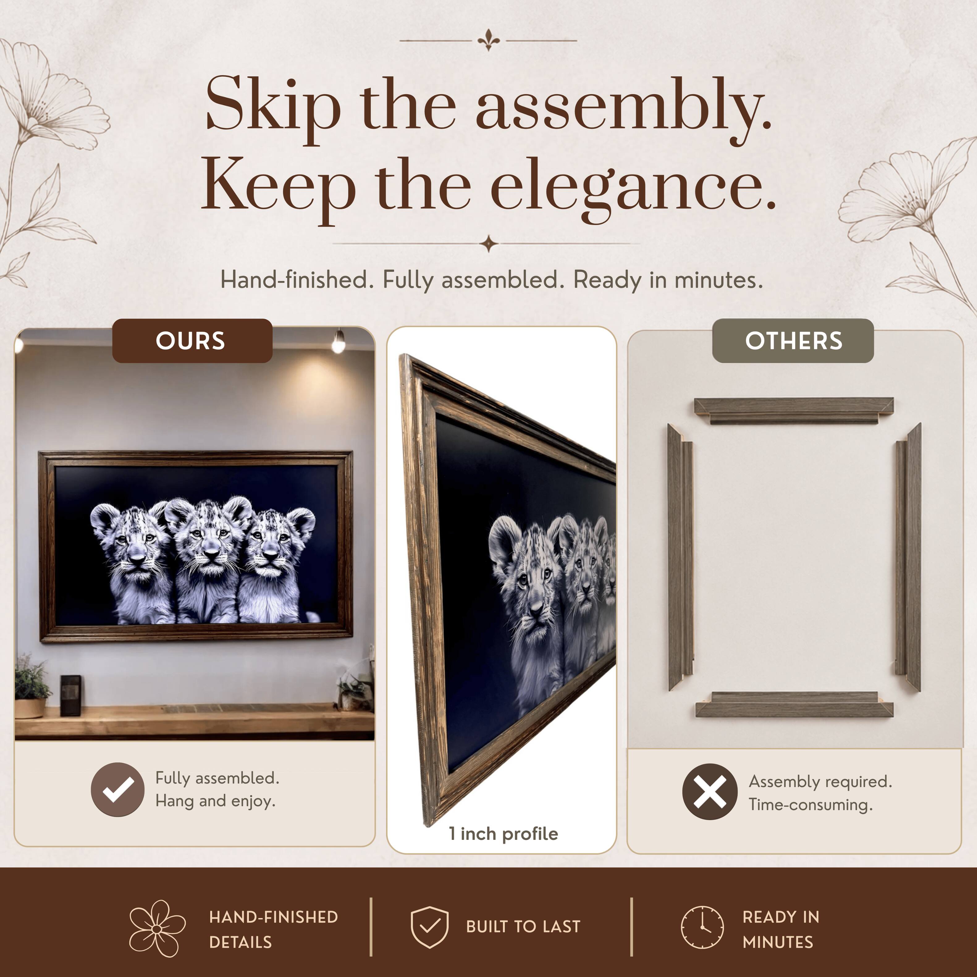 Skip the assembly. Keep the elegance.  
Hand-finished. Fully assembled. Ready in minutes.  

OURS  
Fully assembled. Hang and enjoy.  

OTHERS  
Assembly required. Time-consuming.  

HAND-FINISHED DETAILS  
BUILT TO LAST  
READY IN MINUTES