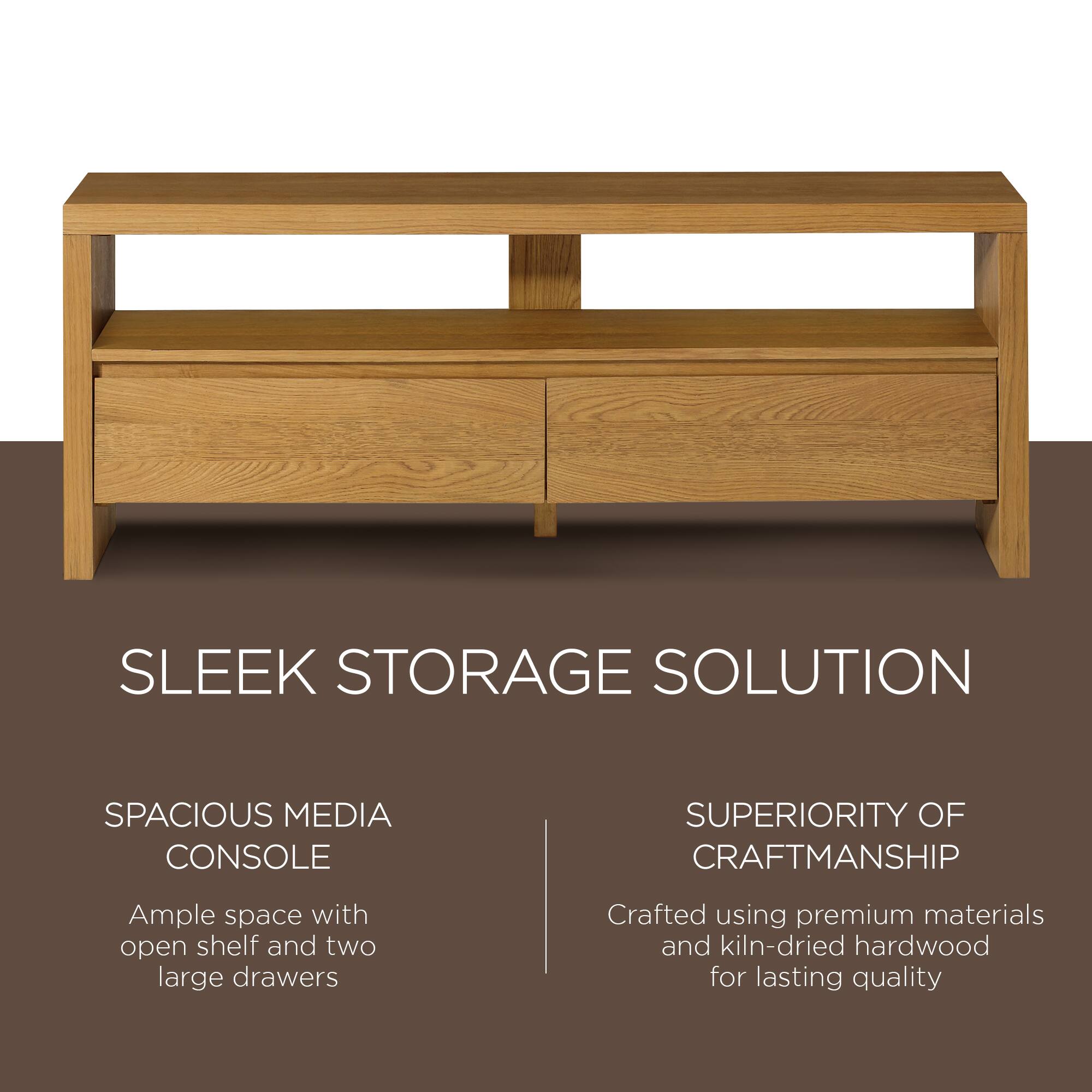 SLEEK STORAGE SOLUTION

SPACIOUS MEDIA CONSOLE  
Ample space with open shelf and two large drawers

SUPERIORITY OF CRAFTSMANSHIP  
Crafted using premium materials and kiln-dried hardwood for lasting quality