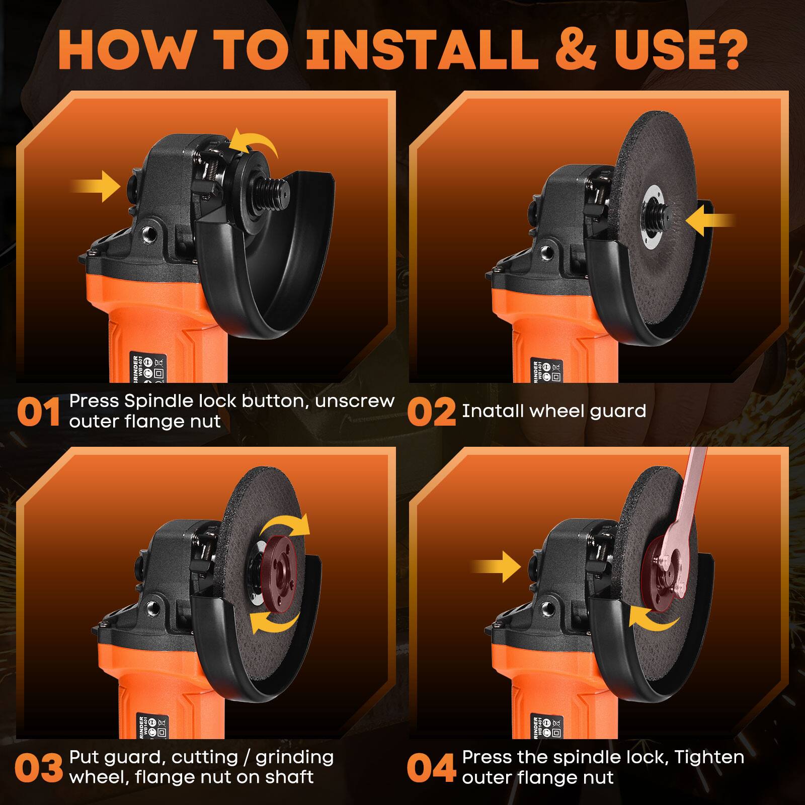 HOW TO INSTALL & USE?

01 Press Spindle lock button, unscrew outer flange nut

02 Install wheel guard

03 Put guard, cutting / grinding wheel, flange nut on shaft

04 Press the spindle lock, Tighten outer flange nut