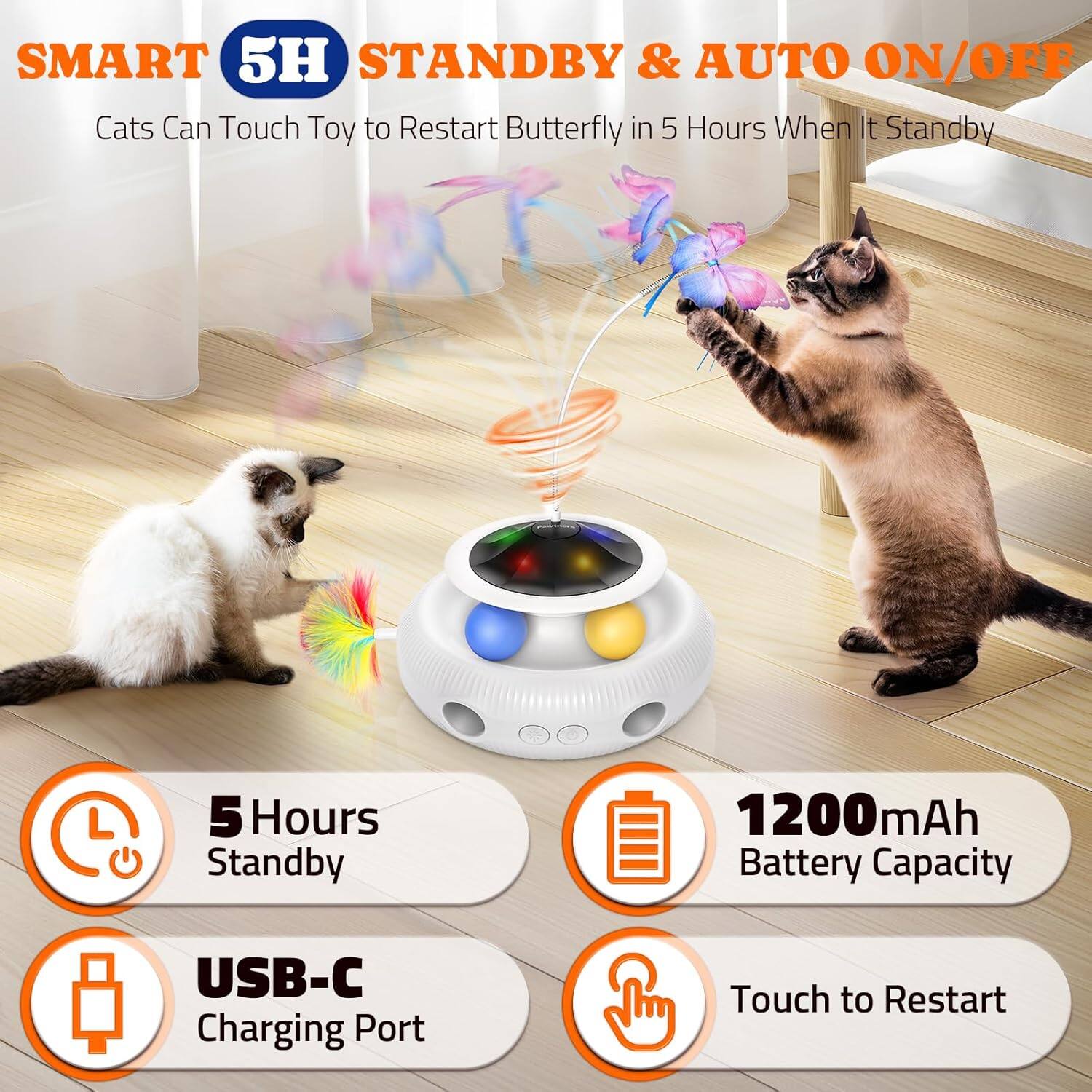 SMART 5H STANDBY & AUTO ON/OFF
Cats Can Touch Toy to Restart Butterfly in 5 Hours When It Standby
5 Hours Standby
1200mAh Battery Capacity
USB-C Charging Port
Touch to Restart