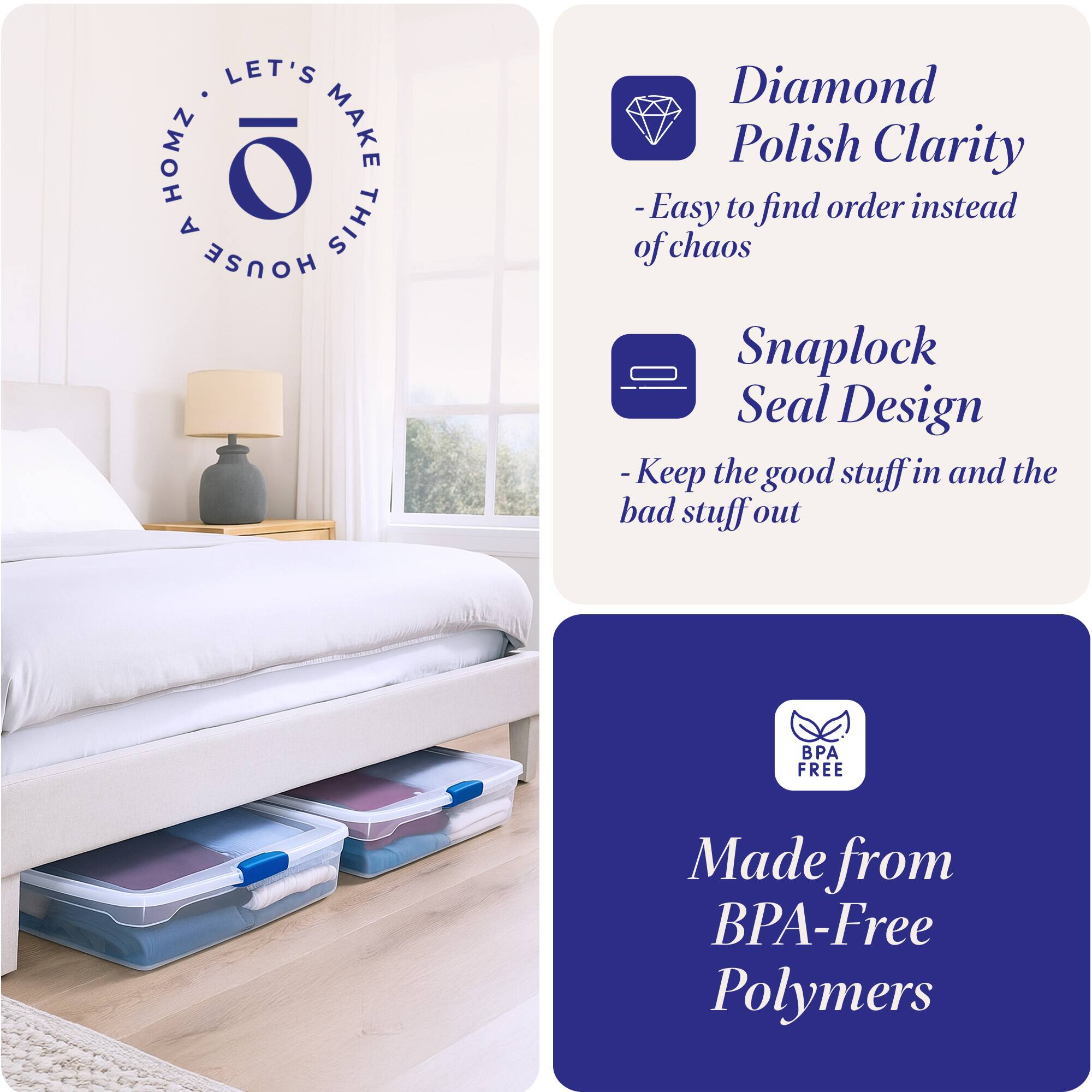 LET'S MAKE THIS HOUSE HOMZ

- Diamond Polish Clarity
  - Easy to find order instead of chaos

- Snaplock Seal Design
  - Keep the good stuff in and the bad stuff out

- Made from BPA-Free Polymers