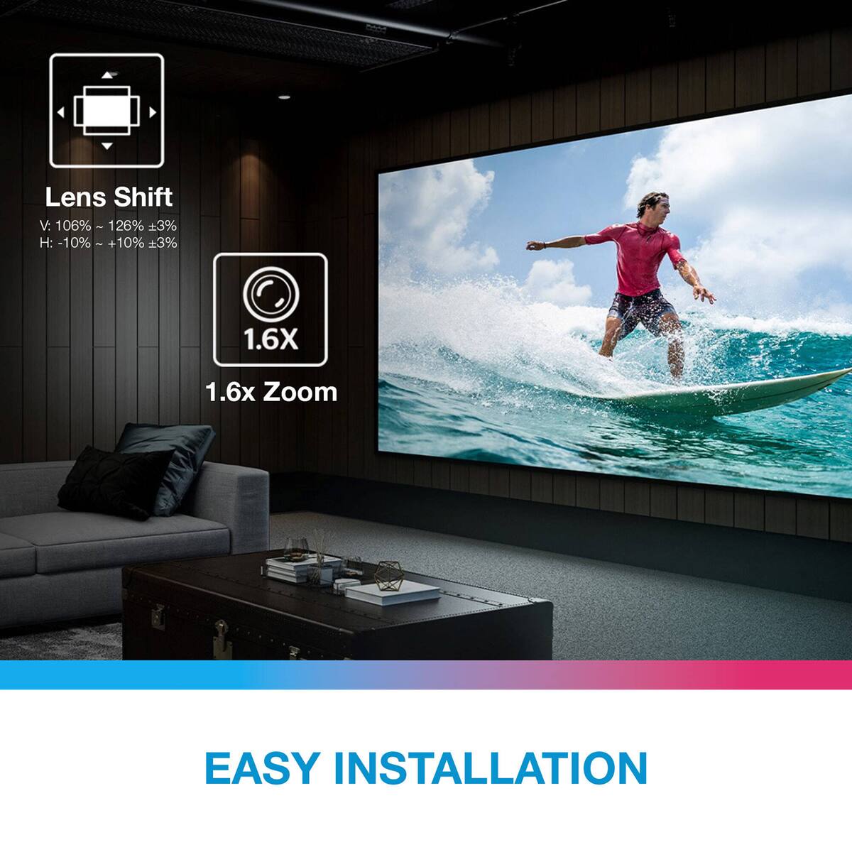 Lens Shift  
V: 106% - 126% ±3%  
H: -10% - +10% ±3%  

1.6X  
1.6x Zoom  

EASY INSTALLATION
