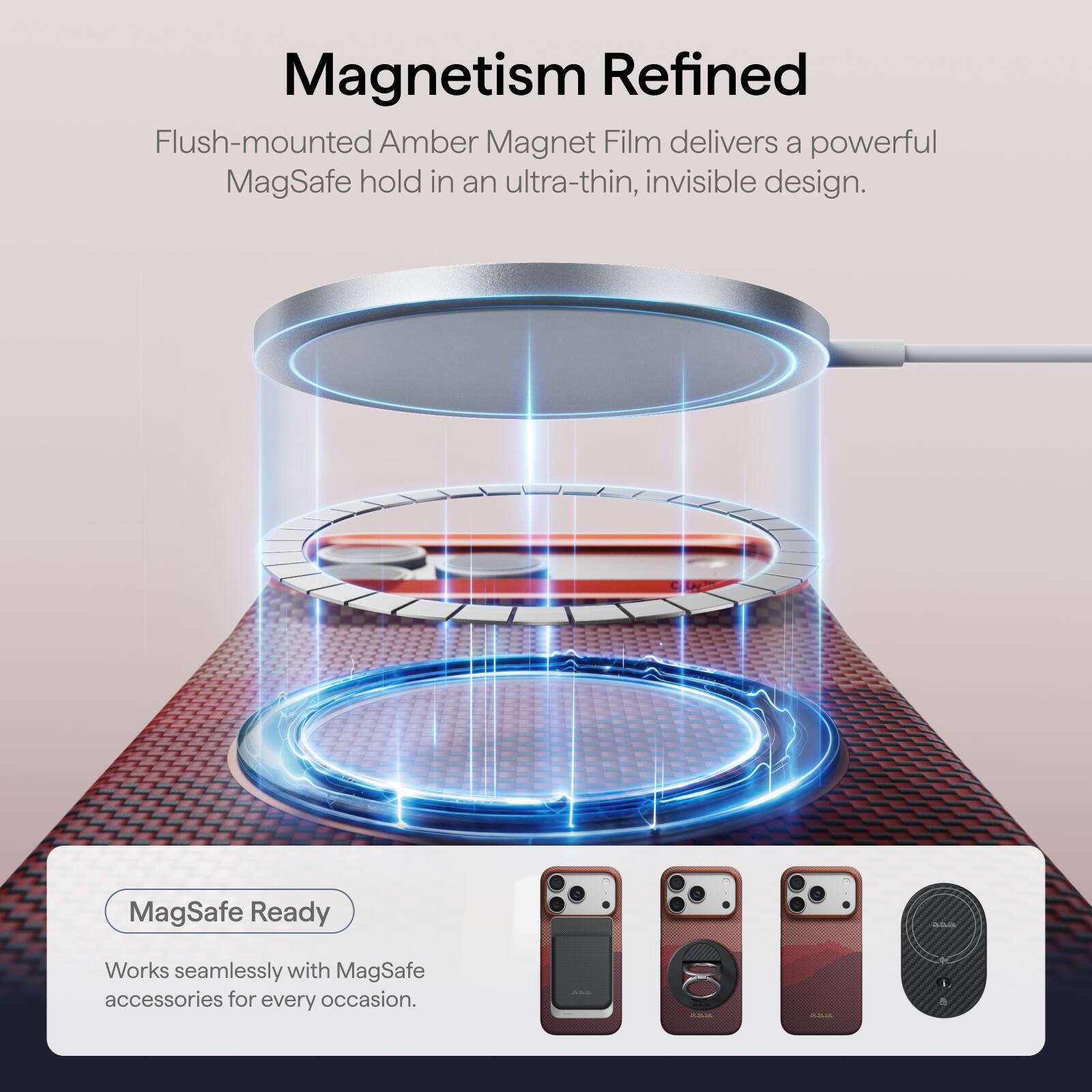 Magnetism Refined

Flush-mounted Amber Magnet Film delivers a powerful MagSafe hold in an ultra-thin, invisible design.

MagSafe Ready

Works seamlessly with MagSafe accessories for every occasion.