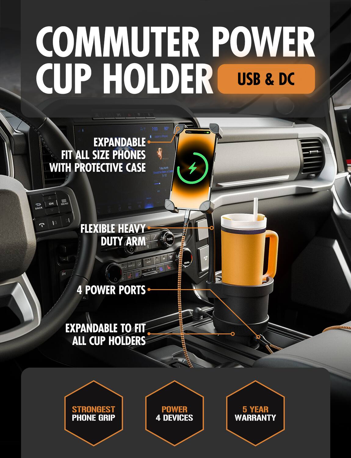 **COMMUTER POWER CUP HOLDER**  
USB & DC

- EXPANDABLE  
  FIT ALL SIZE PHONES WITH PROTECTIVE CASE

- FLEXIBLE HEAVY DUTY ARM

- 4 POWER PORTS

- EXPANDABLE TO FIT ALL CUP HOLDERS

- STRONGEST PHONE GRIP

- POWER 4 DEVICES

- 5 YEAR WARRANTY