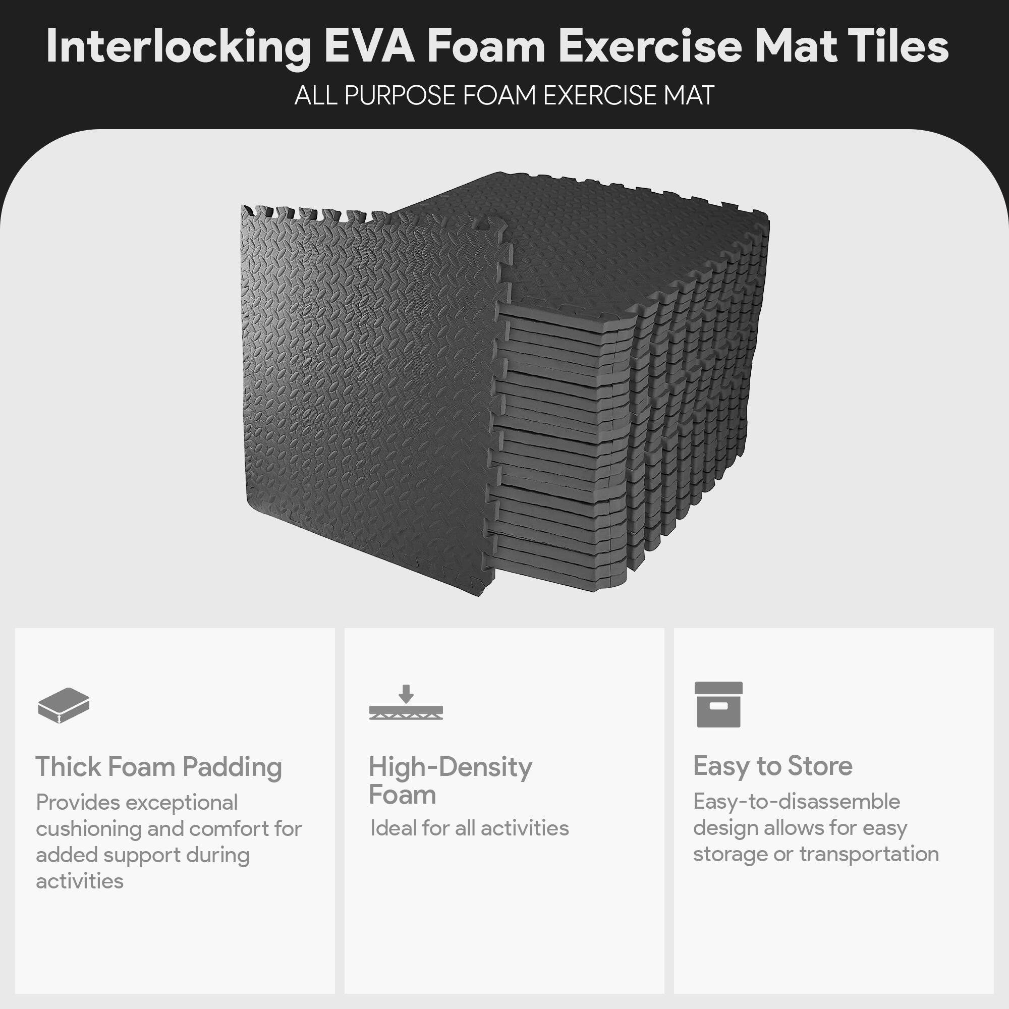 Interlocking EVA Foam Exercise Mat Tiles

ALL PURPOSE FOAM EXERCISE MAT

- Thick Foam Padding
  Provides exceptional cushioning and comfort for added support during activities

- High-Density Foam
  Ideal for all activities

- Easy to Store
  Easy-to-disassemble design allows for easy storage or transportation