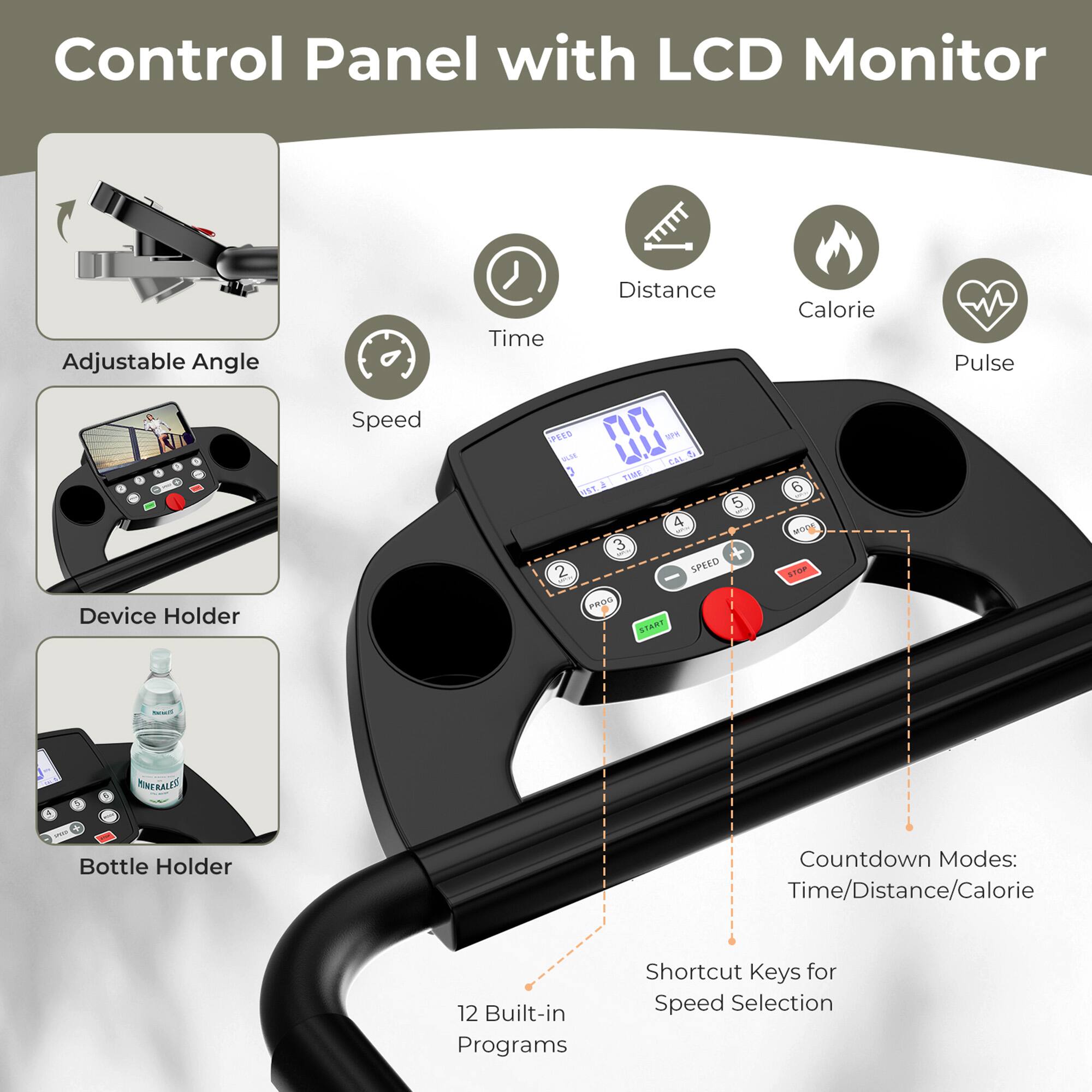 Control Panel with LCD Monitor

- Adjustable Angle
- Device Holder
- Bottle Holder
- Speed
- Time
- Distance
- Calorie
- Pulse
- 12 Built-in Programs
- Countdown Modes: Time/Distance/Calorie
- Shortcut Keys for Speed Selection