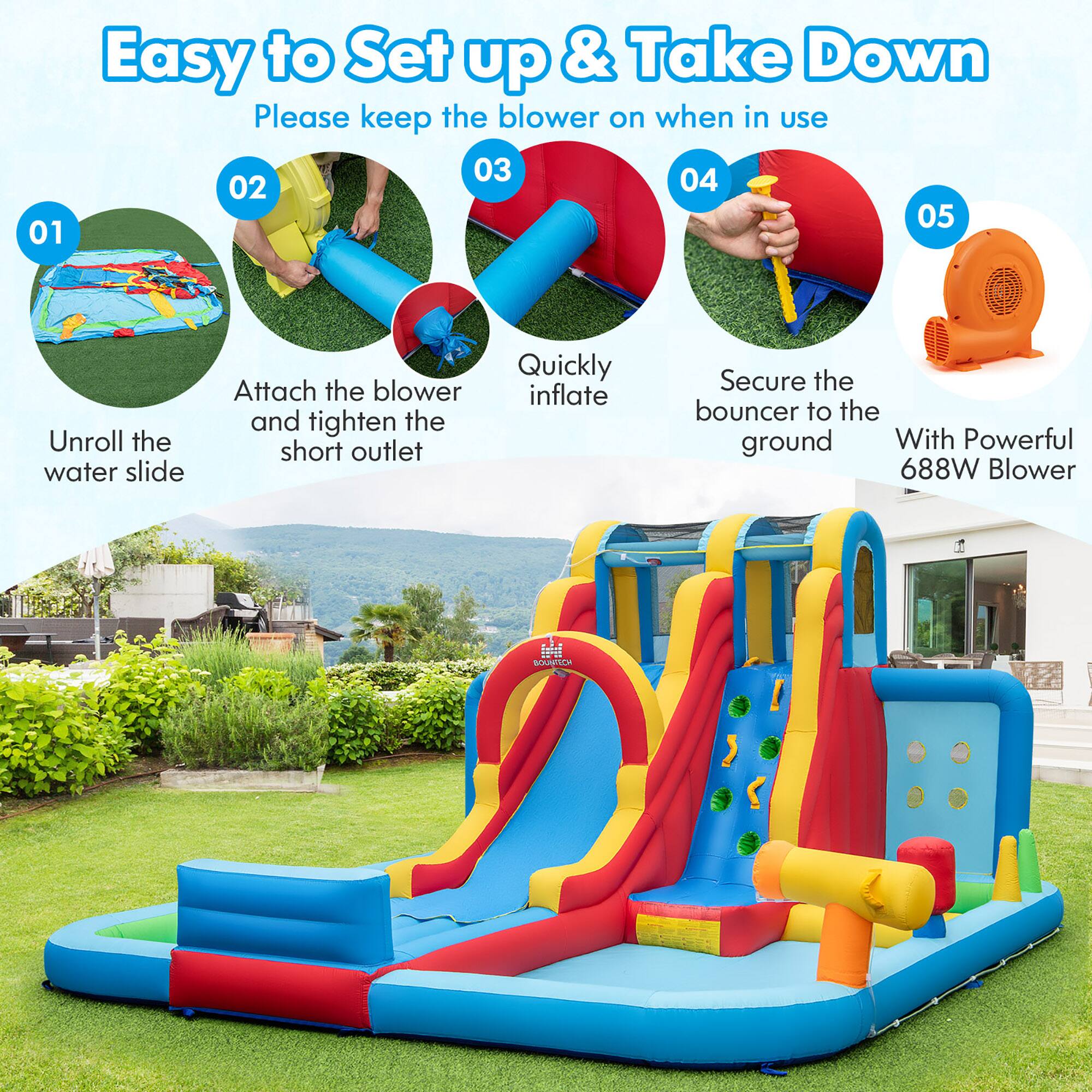 Easy to Set up & Take Down  
Please keep the blower on when in use  

01 Unroll the water slide  
02 Attach the blower and tighten the short outlet  
03 Quickly inflate  
04 Secure the bouncer to the ground  
05 With Powerful 688W Blower