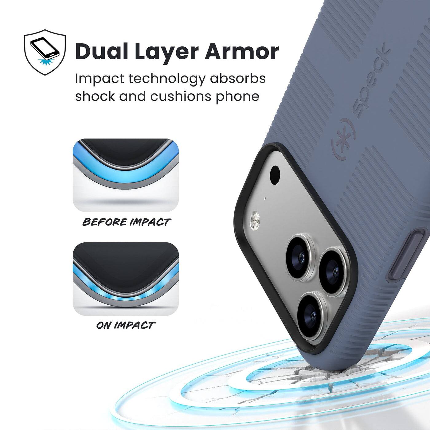 Dual Layer Armor  
Impact technology absorbs shock and cushions phone  

BEFORE IMPACT  
ON IMPACT