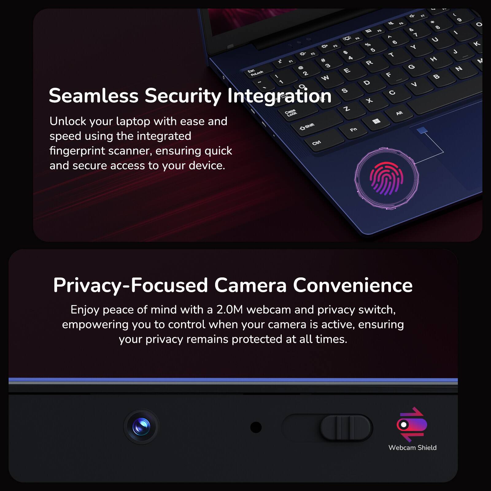 Seamless Security Integration

Unlock your laptop with ease and speed using the integrated fingerprint scanner, ensuring quick and secure access to your device.

Privacy-Focused Camera Convenience

Enjoy peace of mind with a 2.0M webcam and privacy switch, empowering you to control when your camera is active, ensuring your privacy remains protected at all times.

Webcam Shield