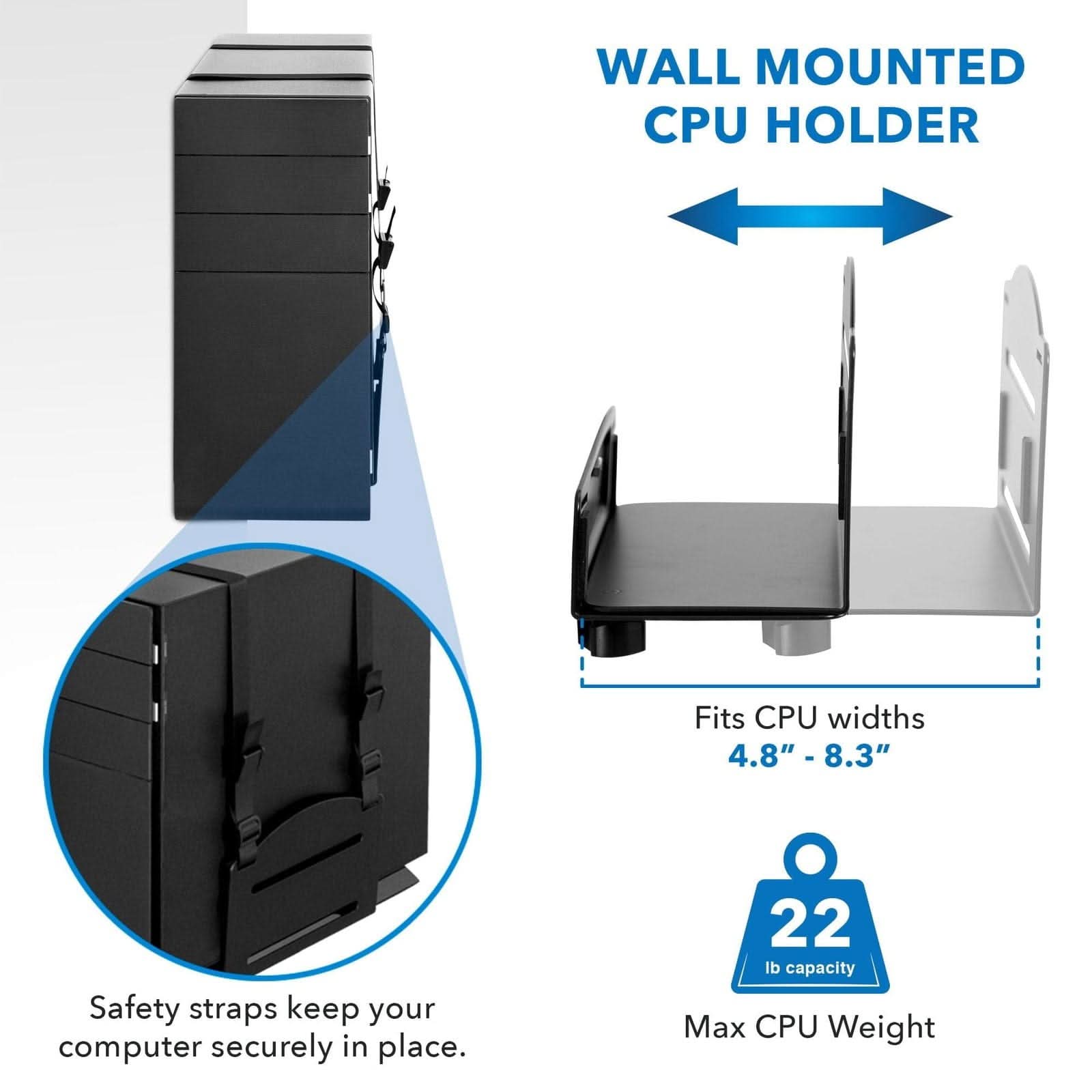 WALL MOUNTED CPU HOLDER

Fits CPU widths 4.8" - 8.3"

Safety straps keep your computer securely in place.

22 lb capacity Max CPU Weight