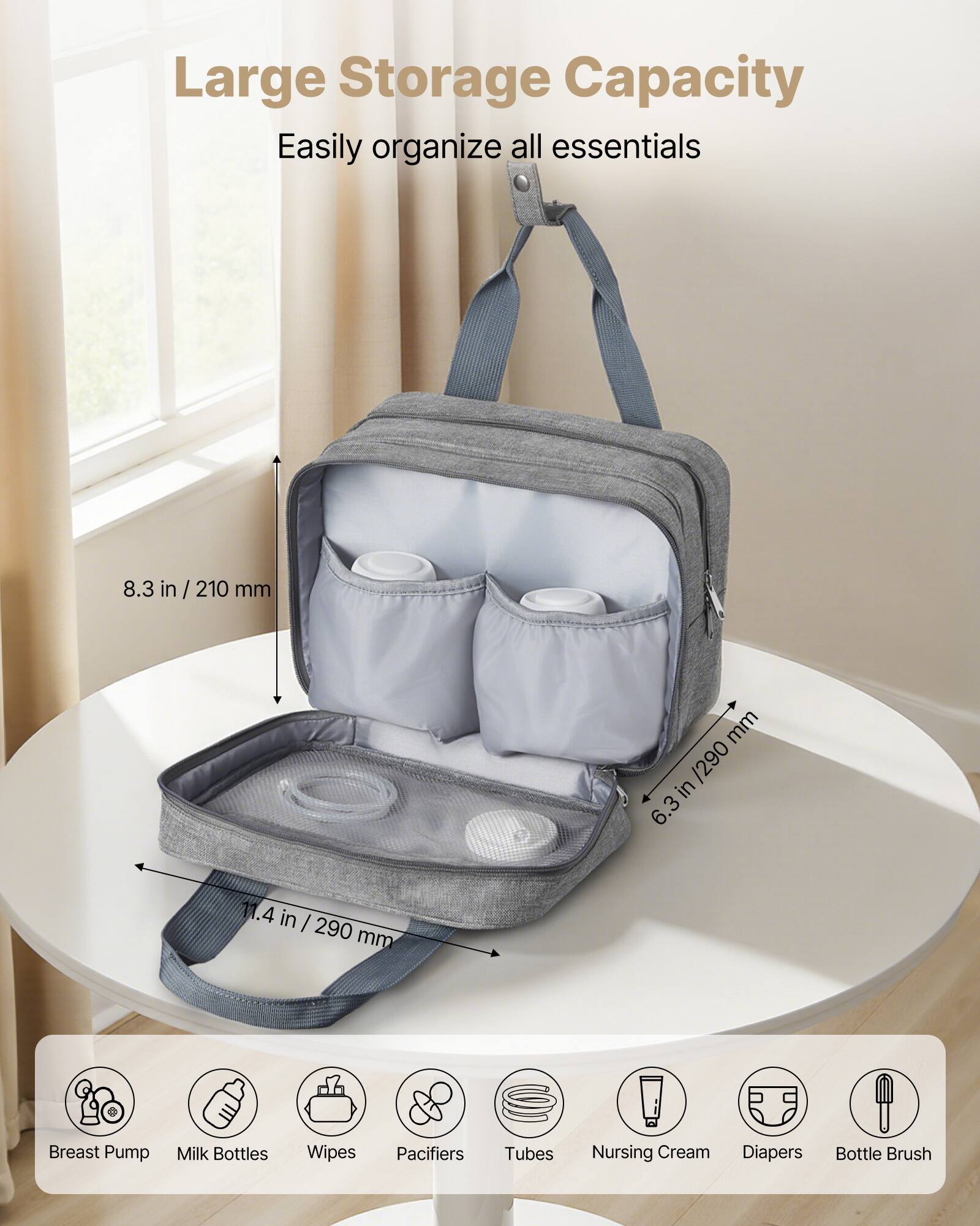 Large Storage Capacity  
Easily organize all essentials  

8.3 in / 210 mm  
6.3 in / 290 mm  
11.4 in / 290 mm  

Breast Pump  
Milk Bottles  
Wipes  
Pacifiers  
Tubes  
Nursing Cream  
Diapers  
Bottle Brush