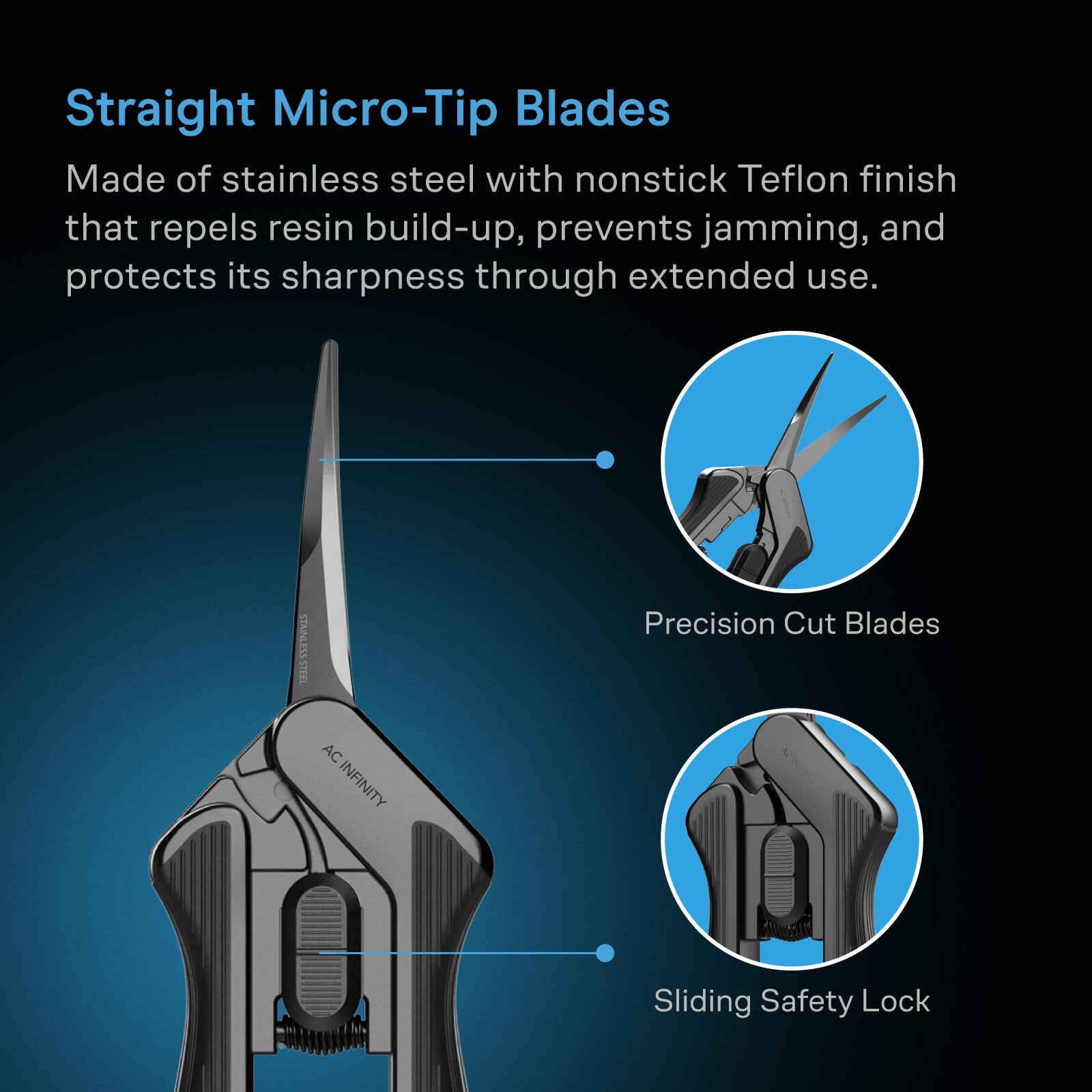 Straight Micro-Tip Blades Made of stainless steel with nonstick Teflon finish that repels resin build-up, prevents jamming, and protects its sharpness through extended use.

STAINLESS STEEL
AC INFINITY
Precision Cut Blades
Sliding Safety Lock