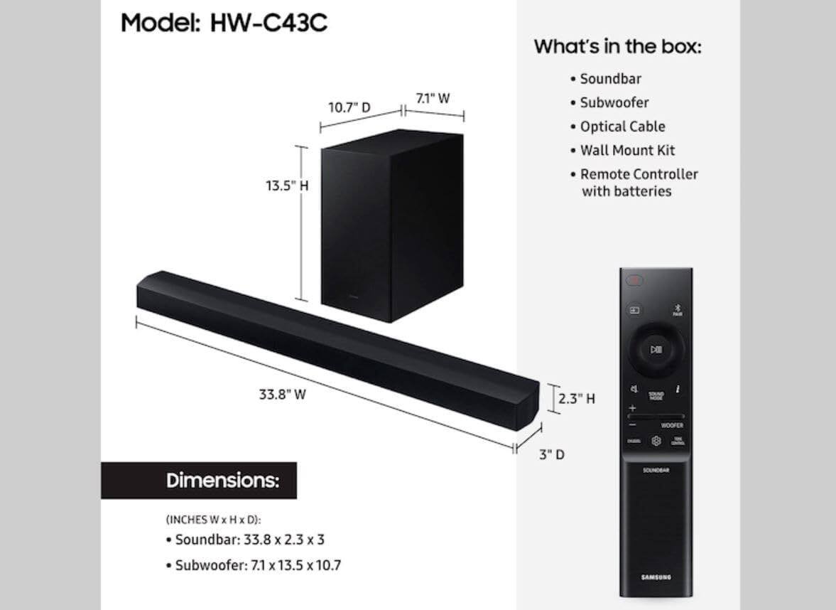 Model: HW-C43C

What's in the box:
- Soundbar
- Subwoofer
- Optical Cable
- Wall Mount Kit
- Remote Controller with batteries

Dimensions (INCHES W x H x D):
- Soundbar: 33.8 x 2.3 x 3
- Subwoofer: 7.1 x 13.5 x 10.7