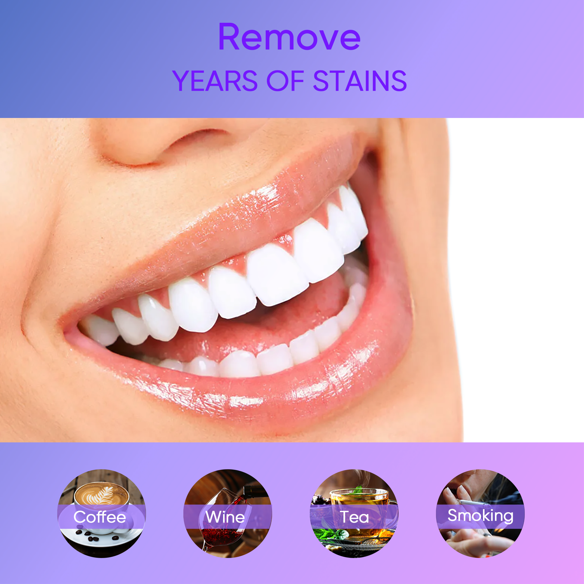 Remove YEARS OF STAINS

Coffee
Wine
Tea
Smoking