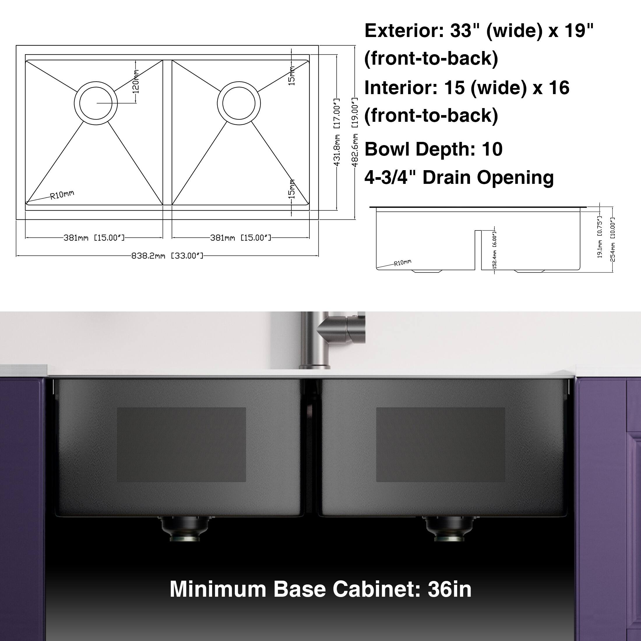 Exterior: 33" (wide) x 19" (front-to-back)  
Interior: 15" (wide) x 16" (front-to-back)  
Bowl Depth: 10 4-3/4"  
Drain Opening: 4-3/4"  
Minimum Base Cabinet: 36in  

120h R10mm  
381mm [15.00"]  
838.2mm [33.00"]  
431.8mm  
482.6mm  

R10mm  
15mm  
15mm