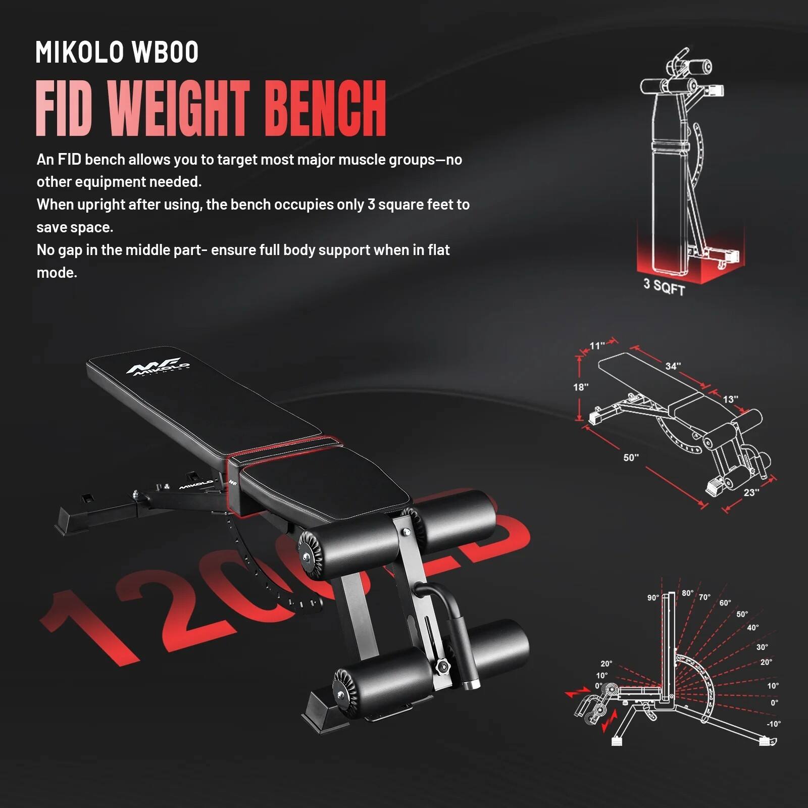 MIKOLO WBOO FID WEIGHT BENCH

An FID bench allows you to target most major muscle groups—no other equipment needed. When upright after using, the bench occupies only 3 square feet to save space. No gap in the middle part—ensure full body support when in flat mode.

3 SQFT

MIKOLO 34" 18" 50" 120023

0' 10 20 90 80 70

13" 23" 60 50 40 30 20 10 0" -10