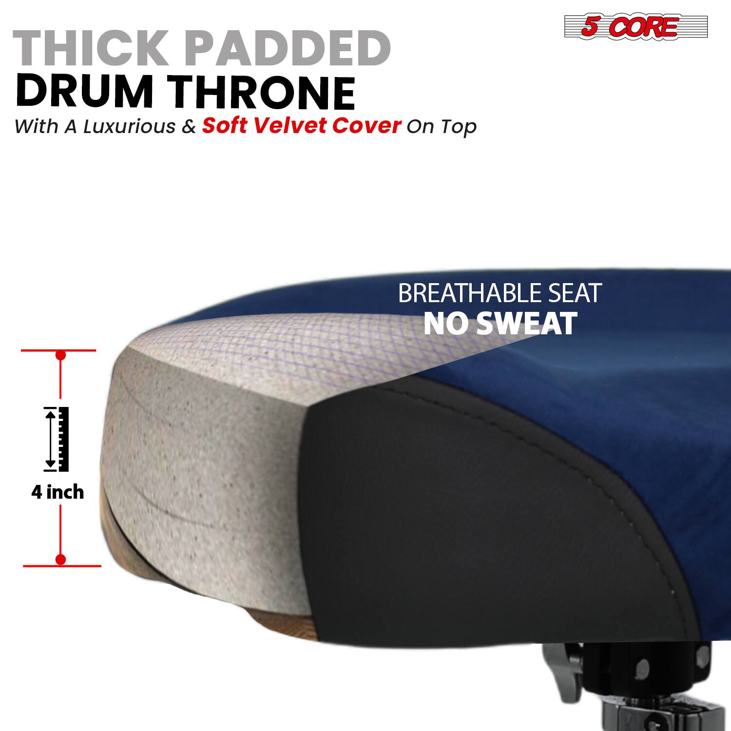 THICK PADDED DRUM THRONE  
With A Luxurious & Soft Velvet Cover On Top  

5 CORE  

BREATHABLE SEAT  
NO SWEAT  

4 inch