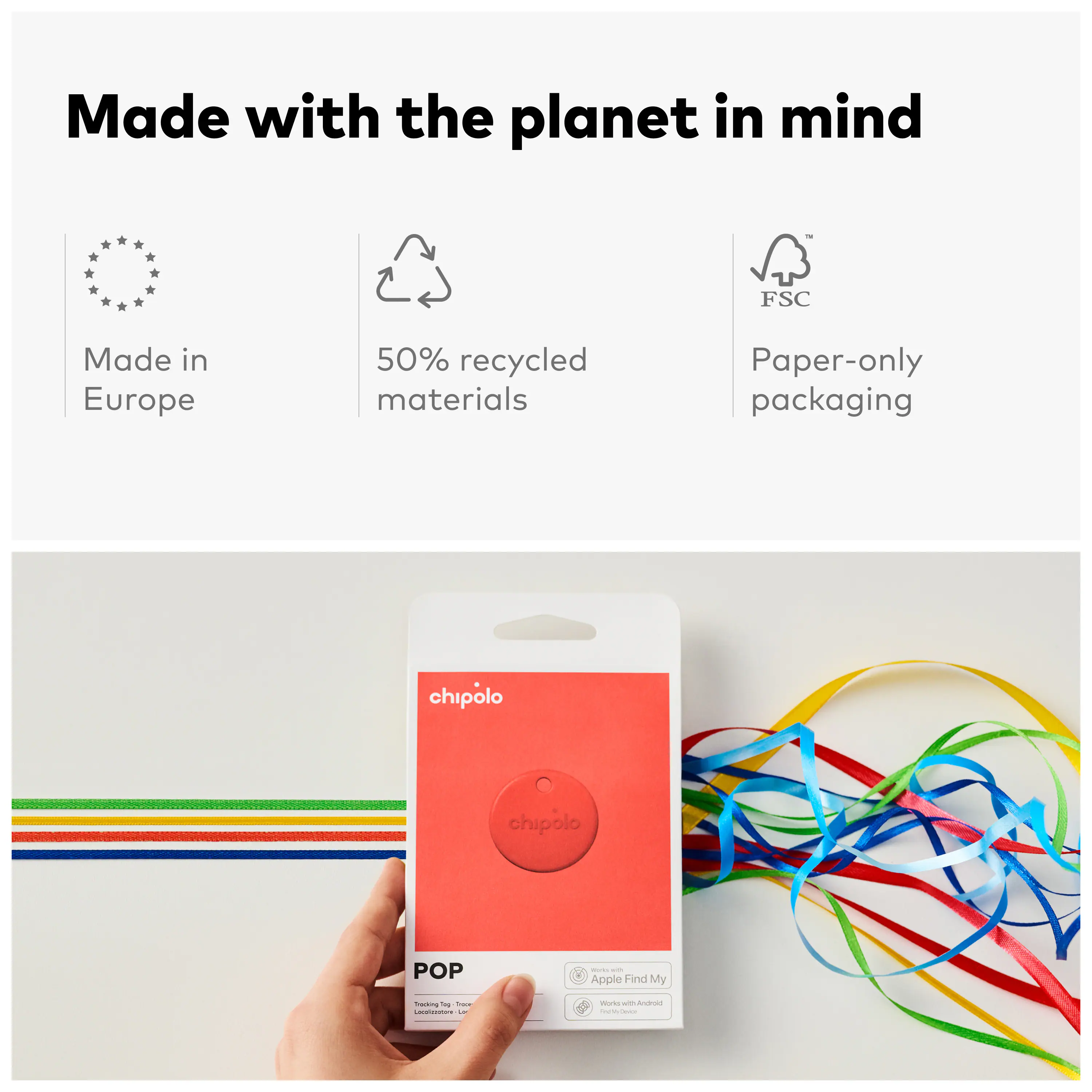 Made with the planet in mind  
FSC  
Made in Europe  
50% recycled materials  
Paper-only packaging  

chipolo  
POP  
- Apple Find My  
- Works with Android