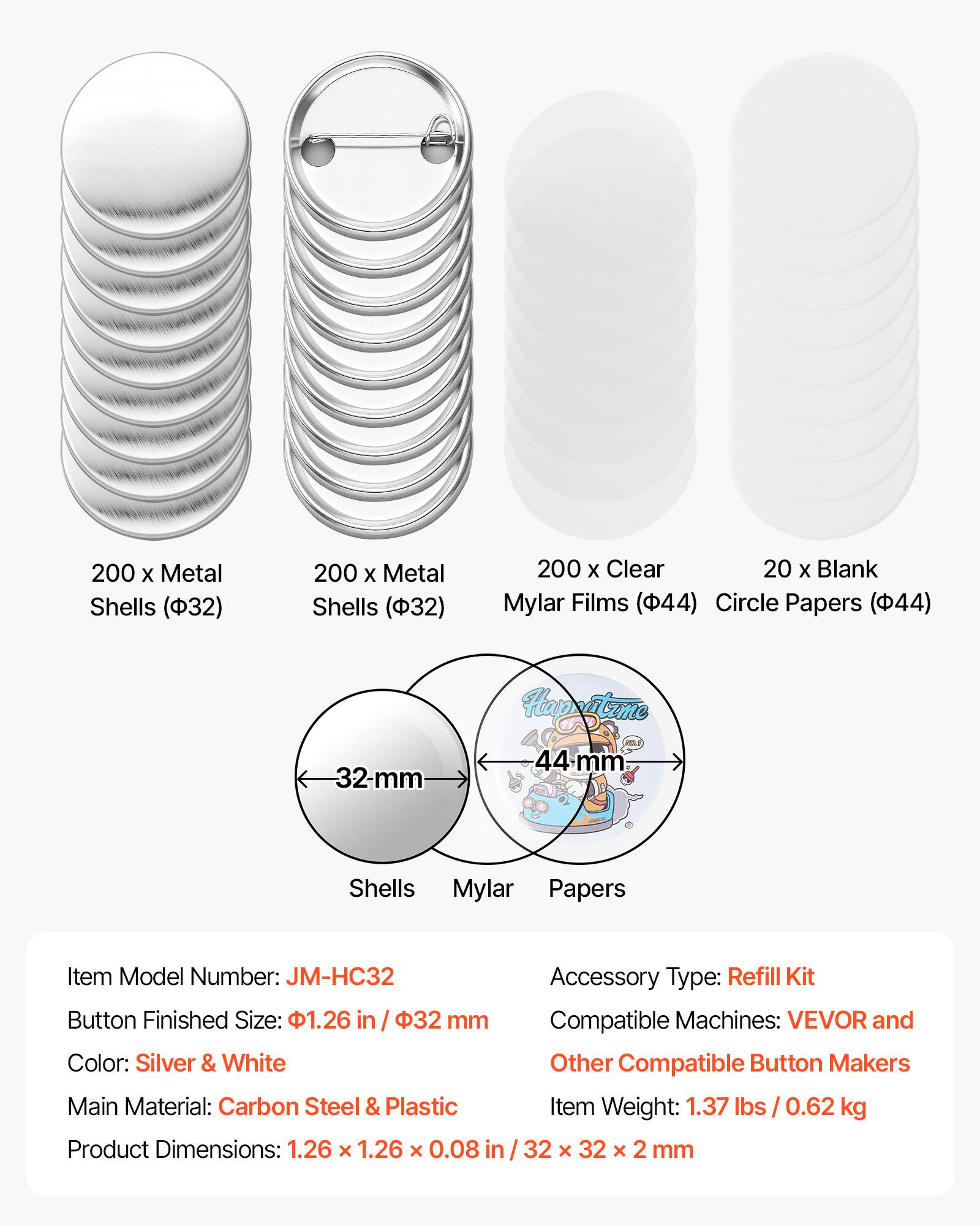 200 x Metal Shells (32)  
200 x Metal Shells (32)  
200 x Clear Mylar Films (44)  
20 x Blank Circle Papers (44)  

32-mm Shells  
44-mm Mylar Papers  

Item Model Number: JM-HC32  
Button Finished Size: 1.26 in / 32 mm  
Color: Silver & White  
Main Material: Carbon Steel & Plastic  
Product Dimensions: 1.26 x 1.26 x 0.08 in / 32 x 32 x 2 mm  

Accessory Type: Refill Kit  
Compatible Machines: VEVOR and Other Compatible Button Makers  
Item Weight: 1.37 lbs / 0.62 kg