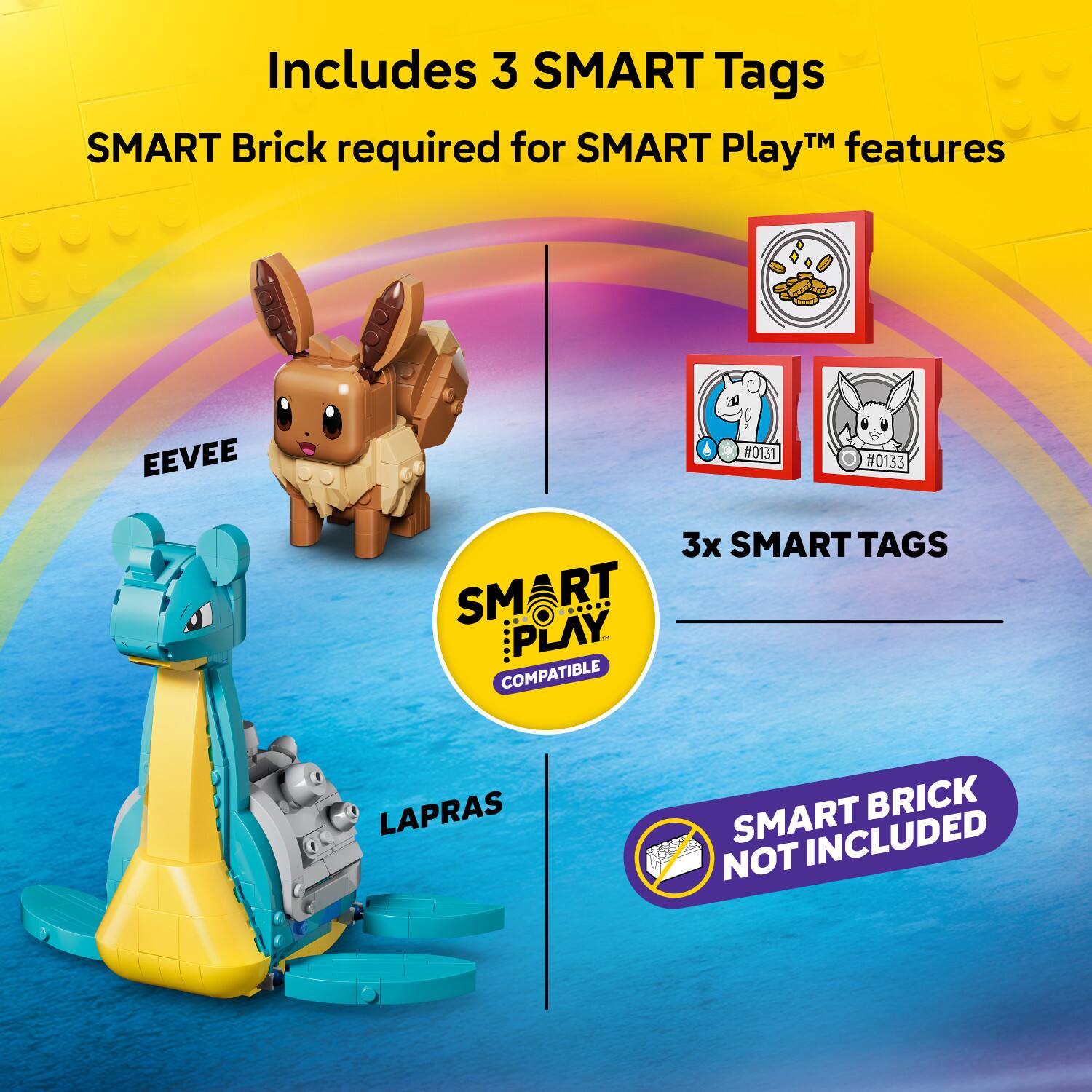 Includes 3 SMART Tags  
SMART Brick required for SMART Play™ features  
EEVEE #0131 #0133  
3x SMART TAGS  
SMART PLAY COMPATIBLE  
LAPRAS  
SMART BRICK NOT INCLUDED