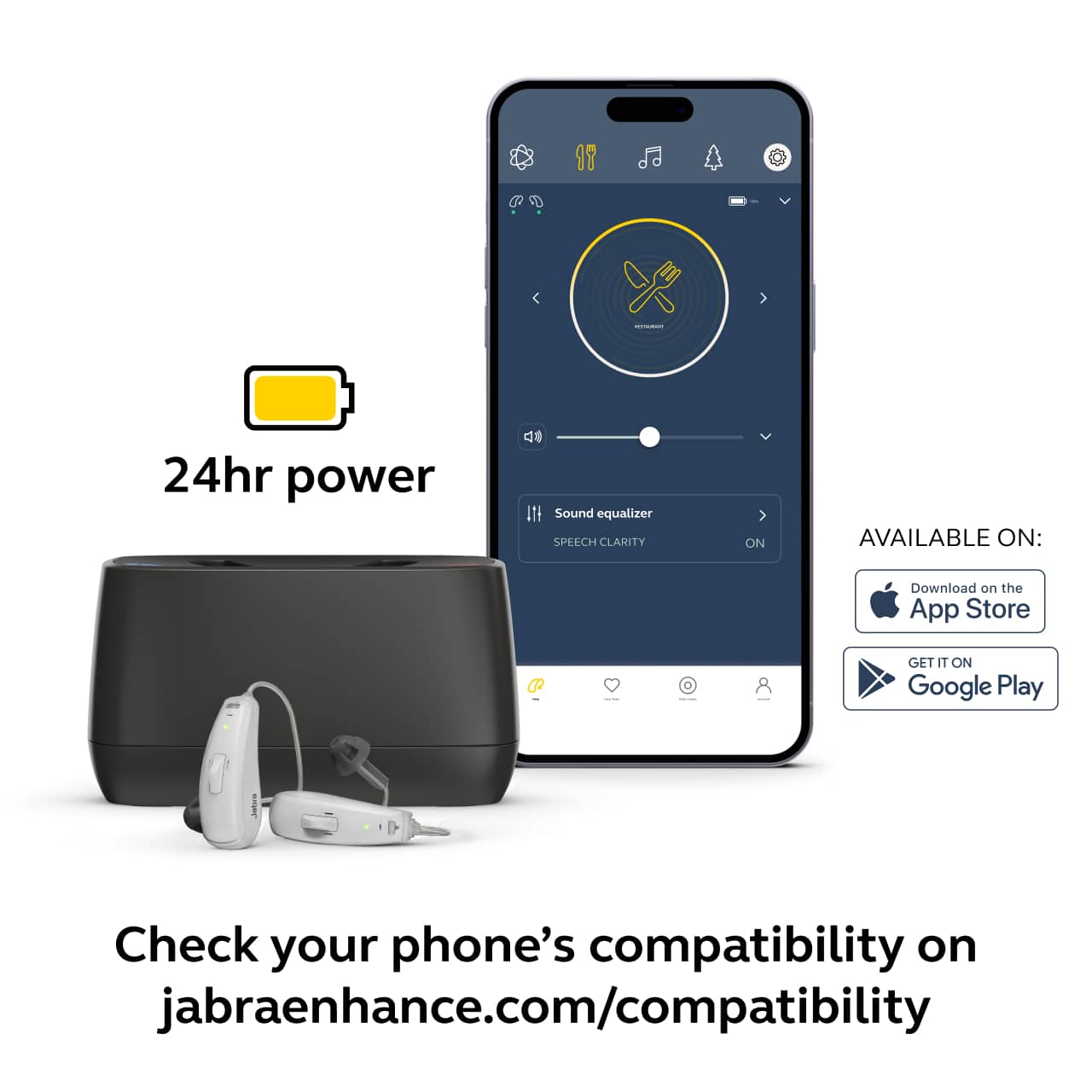 24hr power
Sound equalizer
SPEECH CLARITY ON
AVAILABLE ON:
Download on the App Store
GET IT ON Google Play
Check your phone's compatibility on jabraenhance.com/compatibility