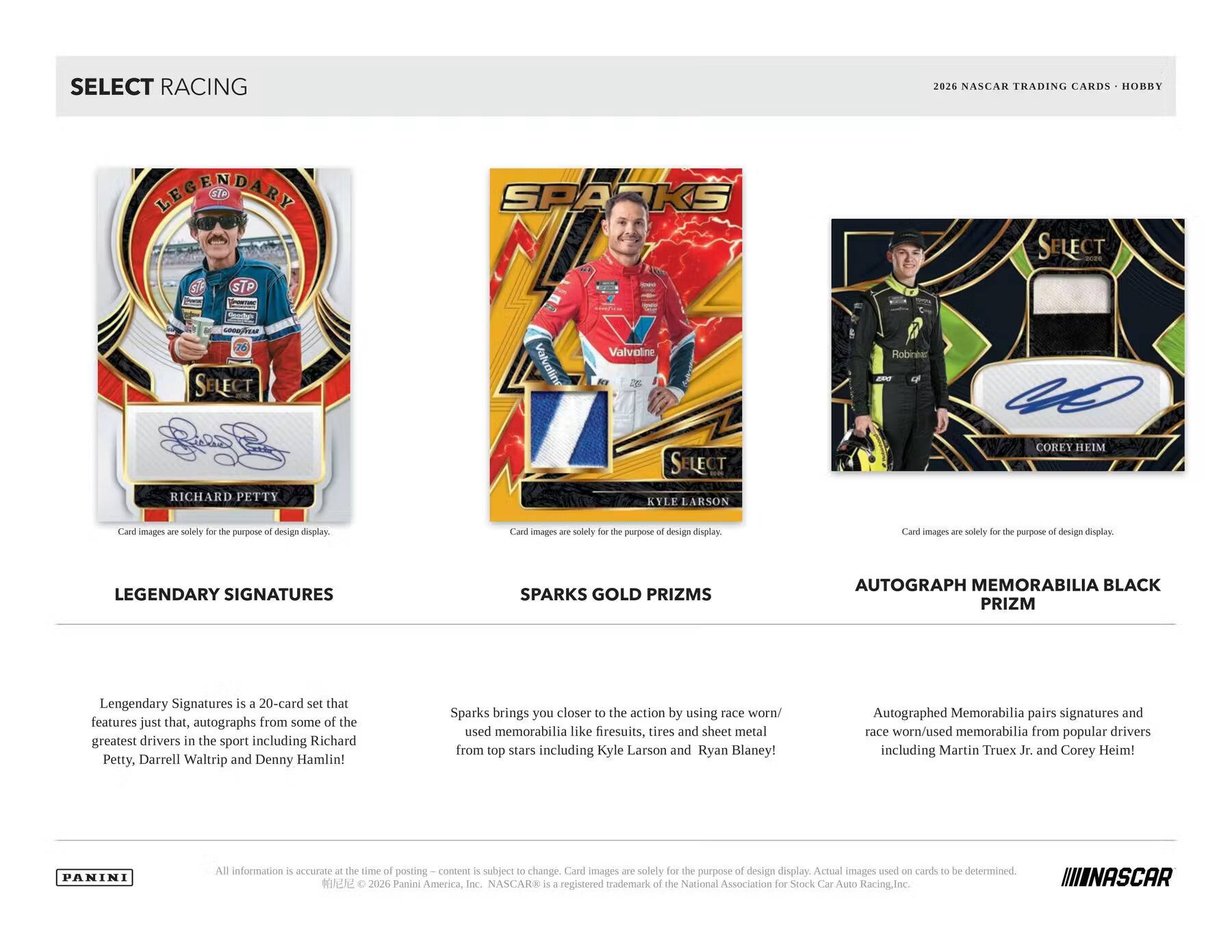 SELECT RACING  
2026 NASCAR TRADING CARDS - HOBBY  

LEGENDARY SIGNATURES  
Legendary Signatures is a 20-card set that features just that, autographs from some of the greatest drivers in the sport including Richard Petty, Darrell Waltrip and Denny Hamlin!  

SPARKS GOLD PRIZMS  
Sparks brings you closer to the action by using race worn/used memorabilia like firesuits, tires and sheet metal from top stars including Kyle Larson and Ryan Blaney!  

AUTOGRAPH MEMORABILIA BLACK PRIZM  
Autographed Memorabilia pairs signatures and race worn/used memorabilia from popular drivers including Martin Truex Jr. and Corey Heim!  

Card images are solely for the purpose of design display.  

All information is accurate at the time of posting.  
© 2026 Panini America, Inc. NASCAR® is a registered trademark of the National Association for Stock Car Auto Racing, Inc.