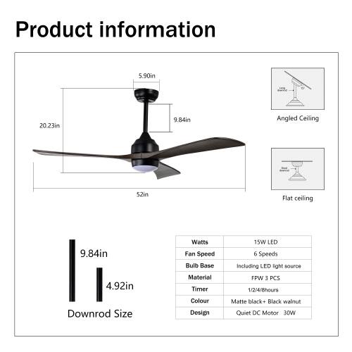 Product information

- **Dimensions:**
  - 5.90in
  - 20.23in
  - 9.84in
  - 52in
  - 4.92in

- **Features:**
  - Angled Ceiling
  - Flat Ceiling

- **Specifications:**
  - Watts: 15W LED
  - Fan Speed: 6 Speeds
  - Bulb Base: Includes LED light source
  - Material: FPW 3 PCS
  - Timer: 1/2/4/8 hours
  - Colour: Matte black + Black walnut
  - Design: Quiet DC Motor
  - Downrod Size

- **Motor Power:** 30W