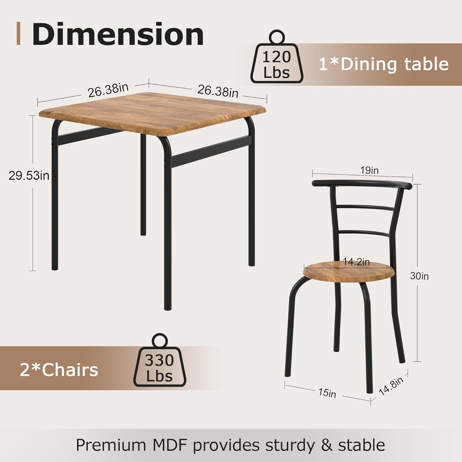 **Dimension**

- **1*Dining table**
  - Weight: 120 Lbs
  - Dimensions: 26.38in x 26.38in x 29.53in

- **2*Chairs**
  - Weight: 330 Lbs
  - Dimensions: 19in x 14.2in x 30in (seat), 15in x 14.8in (legs)

Premium MDF provides sturdy & stable